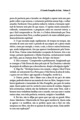 O Grande Evangelho de João – Volume X
                                                                       15

prova de paciência para o lavrador, ser obrigado a esperar meio ano para
poder colher o que semeou, e certamente preferiria semear hoje, e colher
amanhã. Facilmente Deus poderia realizá-lo; todavia a formação espiri-
tual do homem seria pior do que nunca. O egoísta estaria semeando e
colhendo, constantemente; o preguiçoso cairia em crescente inércia, o
que é fácil compreender-se. Por isto, é a Ordem determinada por Deus
para os homens desta Terra, a melhor possível e de maior utilidade para o
desenvolvimento espiritual.
     2. O que necessita surgir, rapidamente, de tempos em tempos, não
necessita de meio ano entre o período de sua origem até o pleno estado
efetivo, como por exemplo, o vento, o raio, a chuva e outros fenômenos,
que, sendo indispensáveis, têm que aparecer imediatamente pela Vonta-
de de Deus. Outras coisas destinadas à ocupação do homem, têm o seu
tempo, portanto igualmente a Minha Doutrina, exclusivamente trazida
por Mim, para as criaturas desta Terra, de hoje e do futuro.”
     3. Diz o romano: “Compreendo-o perfeitamente. Imaginando que
se consegue a Vida Eterna da alma pela ação de Tua Doutrina e sabendo
do prejuízo de milhares que a desconhecem, desejei a divulgação rápida.”
     4. Digo Eu: “Tal desejo honra o teu coração, e alegra o Meu! É bem
verdade, ser unicamente Eu a Porta para a Vida Eterna da alma de todos,
e quem crer em Mim e agir segundo o Evangelho, recebê-la-á.
     5. Ontem, porém, viste e falaste com a alma de teu pai e de vários
amigos, podendo observar sua maneira de viver no Além. Asseguro-te rece-
berem igualmente a transmissão do Meu Evangelho, por parte de muitos
anjos. Quem quiser ouvi-lo e aceitá-lo como norma de conduta, chegará à
bem-aventurança; todavia não tão facilmente como nesta Terra, onde o
homem trava verdadeiras batalhas com o mundo, com sua carne e muitas
outras coisas, com toda paciência, renúncia, meiguice e humildade.
     6. Por isto, não te aflijas por quem quer que seja no grande Além;
Amor, Sabedoria e Misericórdia de Deus agem também lá. Quem nelas
se agarrar e se modificar, não se perderá; quem não o fizer em vida,
tampouco no Além, não deve se queixar do mal que atraiu. Estás satisfei-
to com esta explicação?”
 