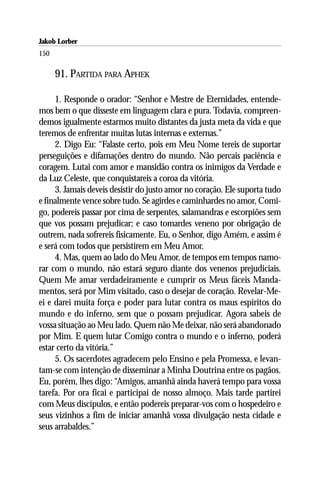 Jakob Lorber
150

      91. PARTIDA PARA APHEK

     1. Responde o orador: “Senhor e Mestre de Eternidades, entende-
mos bem o que disseste em linguagem clara e pura. Todavia, compreen-
demos igualmente estarmos muito distantes da justa meta da vida e que
teremos de enfrentar muitas lutas internas e externas.”
     2. Digo Eu: “Falaste certo, pois em Meu Nome tereis de suportar
perseguições e difamações dentro do mundo. Não percais paciência e
coragem. Lutai com amor e mansidão contra os inimigos da Verdade e
da Luz Celeste, que conquistareis a coroa da vitória.
     3. Jamais deveis desistir do justo amor no coração. Ele suporta tudo
e finalmente vence sobre tudo. Se agirdes e caminhardes no amor, Comi-
go, podereis passar por cima de serpentes, salamandras e escorpiões sem
que vos possam prejudicar; e caso tomardes veneno por obrigação de
outrem, nada sofrereis fisicamente. Eu, o Senhor, digo Amém, e assim é
e será com todos que persistirem em Meu Amor.
     4. Mas, quem ao lado do Meu Amor, de tempos em tempos namo-
rar com o mundo, não estará seguro diante dos venenos prejudiciais.
Quem Me amar verdadeiramente e cumprir os Meus fáceis Manda-
mentos, será por Mim visitado, caso o desejar de coração. Revelar-Me-
ei e darei muita força e poder para lutar contra os maus espíritos do
mundo e do inferno, sem que o possam prejudicar. Agora sabeis de
vossa situação ao Meu lado. Quem não Me deixar, não será abandonado
por Mim. E quem lutar Comigo contra o mundo e o inferno, poderá
estar certo da vitória.”
     5. Os sacerdotes agradecem pelo Ensino e pela Promessa, e levan-
tam-se com intenção de disseminar a Minha Doutrina entre os pagãos.
Eu, porém, lhes digo: “Amigos, amanhã ainda haverá tempo para vossa
tarefa. Por ora ficai e participai de nosso almoço. Mais tarde partirei
com Meus discípulos, e então podereis preparar-vos com o hospedeiro e
seus vizinhos a fim de iniciar amanhã vossa divulgação nesta cidade e
seus arrabaldes.”
 