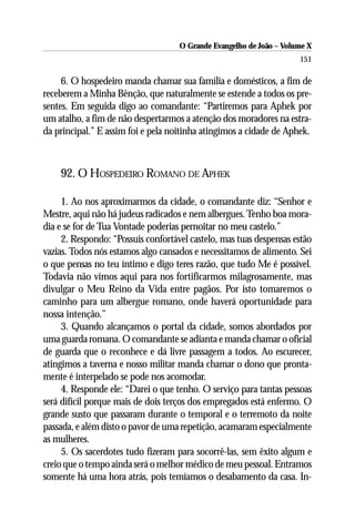 O Grande Evangelho de João – Volume X
                                                                     151

     6. O hospedeiro manda chamar sua família e domésticos, a fim de
receberem a Minha Bênção, que naturalmente se estende a todos os pre-
sentes. Em seguida digo ao comandante: “Partiremos para Aphek por
um atalho, a fim de não despertarmos a atenção dos moradores na estra-
da principal.” E assim foi e pela noitinha atingimos a cidade de Aphek.



    92. O HOSPEDEIRO ROMANO DE APHEK

     1. Ao nos aproximarmos da cidade, o comandante diz: “Senhor e
Mestre, aqui não há judeus radicados e nem albergues. Tenho boa mora-
dia e se for de Tua Vontade poderias pernoitar no meu castelo.”
     2. Respondo: “Possuis confortável castelo, mas tuas despensas estão
vazias. Todos nós estamos algo cansados e necessitamos de alimento. Sei
o que pensas no teu íntimo e digo teres razão, que tudo Me é possível.
Todavia não vimos aqui para nos fortificarmos milagrosamente, mas
divulgar o Meu Reino da Vida entre pagãos. Por isto tomaremos o
caminho para um albergue romano, onde haverá oportunidade para
nossa intenção.”
     3. Quando alcançamos o portal da cidade, somos abordados por
uma guarda romana. O comandante se adianta e manda chamar o oficial
de guarda que o reconhece e dá livre passagem a todos. Ao escurecer,
atingimos a taverna e nosso militar manda chamar o dono que pronta-
mente é interpelado se pode nos acomodar.
     4. Responde ele: “Darei o que tenho. O serviço para tantas pessoas
será difícil porque mais de dois terços dos empregados está enfermo. O
grande susto que passaram durante o temporal e o terremoto da noite
passada, e além disto o pavor de uma repetição, acamaram especialmente
as mulheres.
     5. Os sacerdotes tudo fizeram para socorrê-las, sem êxito algum e
creio que o tempo ainda será o melhor médico de meu pessoal. Entramos
somente há uma hora atrás, pois temíamos o desabamento da casa. In-
 