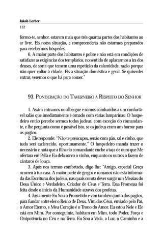 Jakob Lorber
152

formo-te, senhor, estarem mais que três quartas partes dos habitantes ao
ar livre. Eis nossa situação, e compreenderás não estarmos preparados
para recebermos hóspedes.
      6. A maior parte dos habitantes é pobre e não está em condições de
satisfazer as exigências dos templários, no sentido de aplacarmos a ira dos
deuses, de sorte que temem uma repetição da calamidade, razão porque
não quer voltar à cidade. Eis a situação doméstica e geral. Se quiserdes
entrar, veremos o que há para comer.”



      93. PONDERAÇÃO DO TAVERNEIRO A RESPEITO DO SENHOR

      1. Assim entramos no albergue e somos conduzidos a um confortá-
vel salão que imediatamente é ornado com várias lamparinas. O hospe-
deiro então percebe sermos todos judeus, com exceção do comandan-
te, e lhe pergunta como é possível isto, se os judeus eram um horror para
os pagãos.
      2. Ele responde: “Não te preocupes, senão com pão, sal e vinho, que
tudo será esclarecido, oportunamente.” O hospedeiro manda trazer o
necessário e nota que a filha do comandante enche a taça de ouro que Me
ofertara em Pella e Eu dela sorvo o vinho, enquanto os outros o fazem de
cântaros de louça.
      3. Após nos termos confortado, digo-lhe: “Amigo, especial Graça
ocorreu à tua casa. A maior parte de gregos e romanos não está informa-
da das Escrituras dos judeus, nas quais consta dever surgir um Messias do
Deus Único e Verdadeiro, Criador de Céus e Terra. Essa Promessa foi
feita desde o início da Humanidade através dos profetas.
      4. Justamente Eu Sou o Prometido e vim também junto dos pagãos,
para fundar entre eles o Reino de Deus. Vim dos Céus, enviado pelo Pai,
o Amor Eterno, e Meu Coração é o Trono do Amor. Eu estou Nele e Ele
está em Mim. Por conseguinte, habitam em Mim, todo Poder, Força e
Onipotência no Céu e na Terra. Eu Sou a Vida, a Luz, o Caminho e a
 