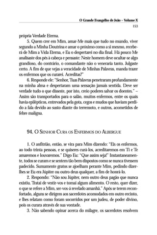 O Grande Evangelho de João – Volume X
                                                                      153

própria Verdade Eterna.
     5. Quem crer em Mim, amar-Me mais que tudo no mundo, viver
segundo a Minha Doutrina e amar o próximo como a si mesmo, recebe-
rá de Mim a Vida Eterna, e Eu o despertarei no dia final. Há pouco Me
analisaste dos pés à cabeça e pensaste: Neste homem deve ocultar-se algo
grandioso, do contrário, o comandante não o veneraria tanto. Julgaste
certo. A fim de que vejas a veracidade de Minhas Palavras, manda trazer
os enfermos que os curarei. Acreditas?”
     6. Responde ele: “Senhor, Tuas Palavras penetraram profundamente
na minha alma e despertaram uma sensação jamais sentida. Deve ser
verdade tudo o que disseste, por isto, creio poderes salvar os doentes.” –
Assim são transportados para o salão, muitos enfermos, entre os quais
havia epilépticos, entrevados pela gota, cegos e mudos que haviam perdi-
do a fala devido ao susto diante do terremoto, e outros, acometidos de
febre maligna.



    94. O SENHOR CURA OS ENFERMOS DO ALBERGUE

      1. O anfitrião, então, se vira para Mim dizendo: “Eis os enfermos,
ao todo trinta pessoas, e se quiseres curá-los, acreditaremos em Ti e Te
amaremos e louvaremos.” Digo Eu: “Que assim seja!” Instantaneamen-
te, todos se curam e se sentem tão bem dispostos como se nunca tivessem
padecido. Sumamente gratos se ajoelham perante Mim, pedindo dizer-
lhes se Eu era Júpiter ou outro deus qualquer, a fim de honrá-lo.
      2. Respondo: “Não sou Júpiter, nem outro deus pagão que nunca
existiu. Tratai de vestir-vos e tomai algum alimento. O resto, quer dizer,
o que se refere a Mim, ser-vos-á revelado amanhã.” Após se terem recon-
fortado, alguns se dirigem aos sacerdotes acomodados em outro recinto,
e lhes relatam como foram socorridos por um judeu, de poder divino,
pois os curara através de sua vontade.
      3. Não sabendo opinar acerca do milagre, os sacerdotes resolvem
 