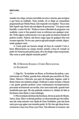 Jakob Lorber
154

mandar um colega, romano entendido em artes e ciências, para averiguar
o que havia na realidade. Neste sentido, ele se dirige ao comandante
perguntando por Minha Pessoa. Este responde com rispidez: “Eis ao meu
lado Aquele cujo Nome não sois dignos de pronunciar.” Um pouco mais
humilde, o outro Me diz: “Perdoa se tomo a liberdade de perguntar com
modéstia, como te fora possível curar os enfermos sem qualquer remé-
dio. Tenho algum conhecimento e sei o que pode um homem dotado de
poderes ocultos. Todavia, não houve mago capaz de qualquer feito sem
recursos especiais. No teu caso, pareces agir pela simples vontade, dispen-
sando qualquer meio.
     4. Como pode um homem atingir tal força de vontade? Certo é,
haver diferenciações no campo mental; unindo a força de vontade ao
poder da Natureza pela prática justa, deve ele atingir coisas excepcionais.
Mas como se pode adquirir tamanho poder?”



      95. O SENHOR ANALISA O CURSO EDUCACIONAL
      DO SACERDOTE


      1. Digo Eu: “Já estudaste em Roma, as Escrituras dos judeus, e pos-
teriormente em Thebas, quando foste ordenado para sacerdote de Zeus,
Marte, Minerva e Mercúrio, por parte do Imperador Augusto, onde te
fizeste iniciar nos mistérios antigos. Dedicaste a maior atenção a Moysés
e aos quatro grandes profetas; como continuassem incompreensíveis,
procuraste secretamente um escriba, cinco anos mais tarde, quando foste
transferido para aqui. Ele não podendo esclarecer-te, deitaste de lado as
Escrituras como fizeste à vossa mitologia.
      2. Pela recordação da leitura das Escrituras, devem as ações de Moysés,
Aaron, Josué, Elias e os demais profetas, ter demonstrado que eles realiza-
ram tais coisas somente com Ajuda do Deus Verdadeiro, pois não havia
outro povo que agisse com tamanho poder. Se Me viste agir dessa forma,
certamente o faço com Deus e por Deus. Não afirmam os romanos, não
 
