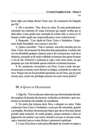 O Grande Evangelho de João – Volume X
                                                                      155

haver sábio sem bafejo divino? Neste caso, Eu certamente fui bafejado
por Ele.”
      3. Diz o sacerdote: “Sim, deves ter razão. És mais profundamente
orientado nos mistérios de vossas Escrituras que aquele escriba que se
dizia sábio. Como podes estar orientado de minha vida, se nunca te vi?
Sempre ocultei aquilo que empreendia para o meu conhecimento.”
      4. Respondo: “Com Ajuda de Deus, Único e Verdadeiro, Onipo-
tente desde Eternidade, sem começo e sem fim.”
      5. Opina o sacerdote: “Não o contesto, mas acho estranho que teu
Deus, Único, tão raramente Se deixa descobrir pelos judeus. Confesso não
crer em divindade qualquer. Quanto mais se for à sua procura, mais ela se
distância, tornando-se de maior utilidade ao homem não querer levantar
o véu de Ísis. Preferível é continuar-se cego e tolo como símio, do que
pesquisar por uma divindade apenas existente na fantasia humana.
      6. Tu, certamente, encontraste o teu Deus. Como e onde, isto pre-
servarás para ti mesmo como fizeram os antigos, ocultando seu saber em
treva. Porque não me foi permitido aproximar-me de Deus, que já conto
setenta anos, sendo este privilégio somente teu entre tantos judeus?”



    96. A QUEDA DA HUMANIDADE

     1. Digo Eu: “Em teu discurso observaste que determinadas divinda-
des surgiram da fantasia dos homens, inclinados ao domínio e para usu-
fruírem os benefícios do trabalho do semelhante.
     2. No início das criaturas desta Terra, a situação era outra. Todas
conheciam Deus Único e Verdadeiro e eram por Ele orientadas, guiadas
e protegidas. Recebiam demonstração básica que não se deveriam deixar
prender pelas tentações, de modo próprio, porque atrairiam a alma ao
julgamento da matéria e sua morte, fazendo com que se tornasse muda,
cega e insensível para as coisas divinas e puramente espirituais.
     3. Como Deus desse a todos plena liberdade da vontade em seguir o
 