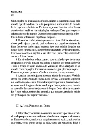 Jakob Lorber
156

Seu Conselho ou à tentação do mundo, muitos se deixaram ofuscar pelo
mundo e perderam Deus de vista, porquanto o amor nocivo do mundo
havia cegado a visão interna. Então começaram a inventar vários deuses
que deveriam ajudá-los nas atribulações vindas por Deus para seu possí-
vel afastamento do mundo. Os sacerdotes exigiam ricas oferendas e den-
tro em breve se tornaram orgulhosos déspotas.
     4. O socorro, porém, não se apresentava. Deus, Único e Verdadeiro,
não os podia ajudar para não positivá-los em sua cegueira e ateísmo. Se
Deus lhes tivesse dado a ajuda esperada após seus pedidos dirigidos aos
deuses falsos e inexistentes, os sacerdotes teriam tido verdadeiro triunfo,
levando o socorrido a esgotar-se em oferendas, para evitar a inimizade
dos sacerdotes e deuses.
     5. Em virtude de os judeus, como o povo escolhido – por terem seus
antepassados travado a maior luta contra o mundo, por amor a Jehovah
– com o tempo se terem afastado do Verdadeiro Deus, dirigindo-se ao
mundo como os pagãos, tornaram-se surdos e cegos, piores que aqueles.
Estes começaram a procurar a Verdade e muitos já a encontraram.
     6. A maior parte dos judeus não teve a idéia de procurar a Verdade
eterna e se sente à vontade em sua noite trevosa. Conquanto sentissem
sua tendência ateísta, nada deixam transparecer por causa das oferendas e
se tornam os inimigos mais ferozes dos que derem justo conhecimento
ao povo e lhe demonstrem o justo caminho para Deus, a fim de encontrá-
Lo. A esses judeus, será tirada a pouca luz que possuem, atrofiada, e dada
aos gentios para que vejam vivamente.”



      97. A JUSTA PROCURA DE DEUS

     1. (O Senhor): “Afirmaste não mais te interessares por qualquer di-
vindade porque nunca se manifestou, não obstante tua procura incessan-
te. Deves considerar, ter sido tua pesquisa um tanto egoísta, pois querias
estar certo, como grande amigo da vida, existir um verdadeiro Deus e
 