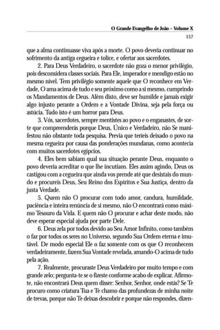 O Grande Evangelho de João – Volume X
                                                                      157

que a alma continuasse viva após a morte. O povo deveria continuar no
sofrimento da antiga cegueira e tolice, e ofertar aos sacerdotes.
     2. Para Deus Verdadeiro, o sacerdote não goza o menor privilégio,
pois desconsidera classes sociais. Para Ele, imperador e mendigo estão no
mesmo nível. Tem privilégio somente aquele que O reconhece em Ver-
dade, O ama acima de tudo e seu próximo como a si mesmo, cumprindo
os Mandamentos de Deus. Além disto, deve ser humilde e jamais exigir
algo injusto perante a Ordem e a Vontade Divina, seja pela força ou
astúcia. Tudo isto é um horror para Deus.
     3. Vós, sacerdotes, sempre mentistes ao povo e o enganastes, de sor-
te que compreenderás porque Deus, Único e Verdadeiro, não Se mani-
festou não obstante toda pesquisa. Previa que teríeis deixado o povo na
mesma cegueira por causa das ponderações mundanas, como acontecia
com muitos sacerdotes egípcios.
     4. Eles bem sabiam qual sua situação perante Deus, enquanto o
povo deveria acreditar o que lhe incutiam. Eles assim agindo, Deus os
castigou com a cegueira que ainda vos prende até que desistais do mun-
do e procureis Deus, Seu Reino dos Espíritos e Sua Justiça, dentro da
justa Verdade.
     5. Quem não O procurar com todo amor, candura, humildade,
paciência e inteira renúncia de si mesmo, não O encontrará como máxi-
mo Tesouro da Vida. E quem não O procurar e achar deste modo, não
deve esperar especial ajuda por parte Dele.
     6. Deus zela por todos devido ao Seu Amor Infinito, como também
o faz por todos os seres no Universo, segundo Sua Ordem eterna e imu-
tável. De modo especial Ele o faz somente com os que O reconhecem
verdadeiramente, fazem Sua Vontade revelada, amando-O acima de tudo
pela ação.
     7. Realmente, procuraste Deus Verdadeiro por muito tempo e com
grande zelo; pergunta-te se o fizeste conforme acabo de explicar. Afirmo-
te, não encontrará Deus quem disser: Senhor, Senhor, onde estás? Se Te
procuro como criatura Tua e Te chamo das profundezas de minha noite
de trevas, porque não Te deixas descobrir e porque não respondes, dizen-
 