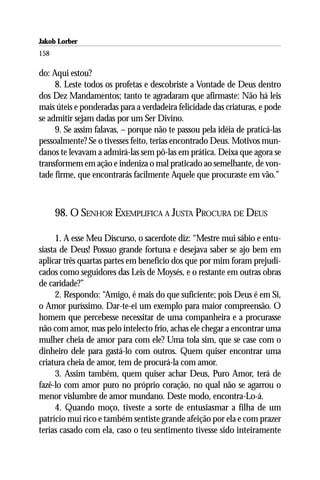 Jakob Lorber
158

do: Aqui estou?
     8. Leste todos os profetas e descobriste a Vontade de Deus dentro
dos Dez Mandamentos; tanto te agradaram que afirmaste: Não há leis
mais úteis e ponderadas para a verdadeira felicidade das criaturas, e pode
se admitir sejam dadas por um Ser Divino.
     9. Se assim falavas, – porque não te passou pela idéia de praticá-las
pessoalmente? Se o tivesses feito, terias encontrado Deus. Motivos mun-
danos te levavam a admirá-las sem pô-las em prática. Deixa que agora se
transformem em ação e indeniza o mal praticado ao semelhante, de von-
tade firme, que encontrarás facilmente Aquele que procuraste em vão.”



      98. O SENHOR EXEMPLIFICA A JUSTA PROCURA DE DEUS

      1. A esse Meu Discurso, o sacerdote diz: “Mestre mui sábio e entu-
siasta de Deus! Possuo grande fortuna e desejava saber se ajo bem em
aplicar três quartas partes em benefício dos que por mim foram prejudi-
cados como seguidores das Leis de Moysés, e o restante em outras obras
de caridade?”
      2. Respondo: “Amigo, é mais do que suficiente; pois Deus é em Si,
o Amor puríssimo. Dar-te-ei um exemplo para maior compreensão. O
homem que percebesse necessitar de uma companheira e a procurasse
não com amor, mas pelo intelecto frio, achas ele chegar a encontrar uma
mulher cheia de amor para com ele? Uma tola sim, que se case com o
dinheiro dele para gastá-lo com outros. Quem quiser encontrar uma
criatura cheia de amor, tem de procurá-la com amor.
      3. Assim também, quem quiser achar Deus, Puro Amor, terá de
fazê-lo com amor puro no próprio coração, no qual não se agarrou o
menor vislumbre de amor mundano. Deste modo, encontra-Lo-á.
      4. Quando moço, tiveste a sorte de entusiasmar a filha de um
patrício mui rico e também sentiste grande afeição por ela e com prazer
terias casado com ela, caso o teu sentimento tivesse sido inteiramente
 