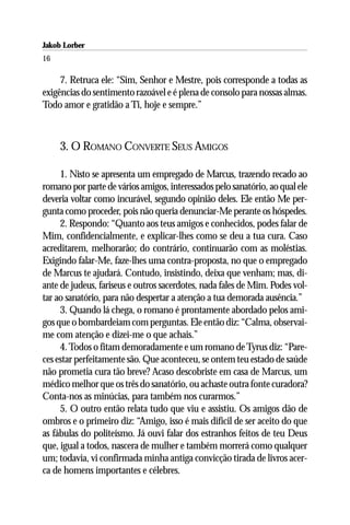 Jakob Lorber
16

     7. Retruca ele: “Sim, Senhor e Mestre, pois corresponde a todas as
exigências do sentimento razoável e é plena de consolo para nossas almas.
Todo amor e gratidão a Ti, hoje e sempre.”



     3. O ROMANO CONVERTE SEUS AMIGOS

     1. Nisto se apresenta um empregado de Marcus, trazendo recado ao
romano por parte de vários amigos, interessados pelo sanatório, ao qual ele
deveria voltar como incurável, segundo opinião deles. Ele então Me per-
gunta como proceder, pois não queria denunciar-Me perante os hóspedes.
     2. Respondo: “Quanto aos teus amigos e conhecidos, podes falar de
Mim, confidencialmente, e explicar-lhes como se deu a tua cura. Caso
acreditarem, melhorarão; do contrário, continuarão com as moléstias.
Exigindo falar-Me, faze-lhes uma contra-proposta, no que o empregado
de Marcus te ajudará. Contudo, insistindo, deixa que venham; mas, di-
ante de judeus, fariseus e outros sacerdotes, nada fales de Mim. Podes vol-
tar ao sanatório, para não despertar a atenção a tua demorada ausência.”
     3. Quando lá chega, o romano é prontamente abordado pelos ami-
gos que o bombardeiam com perguntas. Ele então diz: “Calma, observai-
me com atenção e dizei-me o que achais.”
     4. Todos o fitam demoradamente e um romano de Tyrus diz: “Pare-
ces estar perfeitamente são. Que aconteceu, se ontem teu estado de saúde
não prometia cura tão breve? Acaso descobriste em casa de Marcus, um
médico melhor que os três do sanatório, ou achaste outra fonte curadora?
Conta-nos as minúcias, para também nos curarmos.”
     5. O outro então relata tudo que viu e assistiu. Os amigos dão de
ombros e o primeiro diz: “Amigo, isso é mais difícil de ser aceito do que
as fábulas do politeísmo. Já ouvi falar dos estranhos feitos de teu Deus
que, igual a todos, nascera de mulher e também morrerá como qualquer
um; todavia, vi confirmada minha antiga convicção tirada de livros acer-
ca de homens importantes e célebres.
 