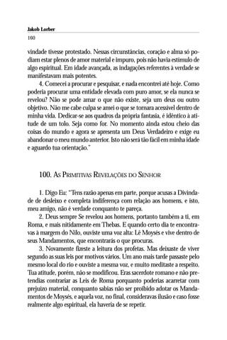 Jakob Lorber
160

vindade tivesse protestado. Nessas circunstâncias, coração e alma só po-
diam estar plenos de amor material e impuro, pois não havia estímulo de
algo espiritual. Em idade avançada, as indagações referentes à verdade se
manifestavam mais potentes.
     4. Comecei a procurar e pesquisar, e nada encontrei até hoje. Como
poderia procurar uma entidade elevada com puro amor, se ela nunca se
revelou? Não se pode amar o que não existe, seja um deus ou outro
objetivo. Não me cabe culpa se amei o que se tornara acessível dentro de
minha vida. Dedicar-se aos quadros da própria fantasia, é idêntico à ati-
tude de um tolo. Seja como for. No momento ainda estou cheio das
coisas do mundo e agora se apresenta um Deus Verdadeiro e exige eu
abandonar o meu mundo anterior. Isto não será tão fácil em minha idade
e aguardo tua orientação.”



      100. AS PRIMITIVAS REVELAÇÕES DO SENHOR

     1. Digo Eu: “Tens razão apenas em parte, porque acusas a Divinda-
de de desleixo e completa indiferença com relação aos homens, e isto,
meu amigo, não é verdade conquanto te pareça.
     2. Deus sempre Se revelou aos homens, portanto também a ti, em
Roma, e mais nitidamente em Thebas. E quando certo dia te encontra-
vas à margem do Nilo, ouviste uma voz alta: Lê Moysés e vive dentro de
seus Mandamentos, que encontrarás o que procuras.
     3. Novamente fizeste a leitura dos profetas. Mas deixaste de viver
segundo as suas leis por motivos vários. Um ano mais tarde passaste pelo
mesmo local do rio e ouviste a mesma voz, e muito meditaste a respeito.
Tua atitude, porém, não se modificou. Eras sacerdote romano e não pre-
tendias contrariar as Leis de Roma porquanto poderias acarretar com
prejuízo material, conquanto sabias não ser proibido adotar os Manda-
mentos de Moysés, e aquela voz, no final, consideravas ilusão e caso fosse
realmente algo espiritual, ela haveria de se repetir.
 