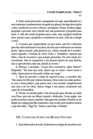 O Grande Evangelho de João – Volume X
                                                                       161

     4. Deste modo procuraste e pesquisaste sem agir, assemelhando-te a
um construtor constantemente ocupado em planos; tão logo deva iniciar
a obra, amedronta-se com o esforço e as despesas. Pensar, meditar, julgar,
pesquisar e procurar, não é atitude real, mas puramente o propósito para
tanto. A vida não sendo propósito para a ação, mas a própria existência
ativa, preciso é que o propósito se transforme em ação, a fim de se atingir
a meta.
     5. O pouco que empreendeste vez por outra, não foi o suficiente
para dar outra orientação à tua alma, de sorte que continuavas no mesmo
ponto. Agora tomaste, pela primeira vez, a firme vontade de te transfor-
mares segundo a Vontade de Deus Único e Verdadeiro, expressa por
Mim, e hás de encontrar o que sempre procuraste. De certo modo já o
encontraste. Mas és comparável a um homem dentro de uma floresta,
não se apercebendo onde está, devido às árvores.”
     6. Retruca o sacerdote: “Como devo entendê-lo, sábio Mestre?”
Respondo: “Eis uma taça vazia. Quero que se encha e deves tomar o
vinho. Agora prova se isto pode realizar um mago.”
     7. Após ter provado o vinho de especial aroma, o sacerdote diz:
“Isto nunca foi feito por criatura humana. Deves estar em união podero-
sa com o Deus judaico, pois parece estar a tua vontade completamente
una com a de teu Deus. Quem chegar a este ponto, certamente será
capaz de se imortalizar.
     8. Tivesse eu nascido judeu, teria alcançado grau elevado na união
com Deus, pois não me faltam vontade e dedicação. Como pagão, não
podia encontrar o justo caminho. Mas agora isto mudará. Permite eu me
dirigir aos colegas para lhes transmitir o que recebi, pois também sentem
o que lhes falta.” Digo Eu: “Podes ir para falar a Verdade.”



    101. CONJETURAS ACERCA DAS BELEZAS NATURAIS

    1. Após informados de tudo, facilmente os colegas do sacerdote acei-
 