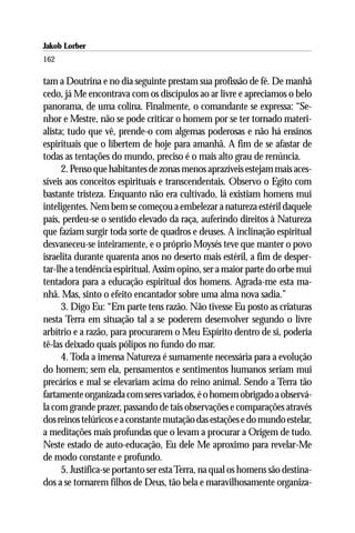 Jakob Lorber
162

tam a Doutrina e no dia seguinte prestam sua profissão de fé. De manhã
cedo, já Me encontrava com os discípulos ao ar livre e apreciamos o belo
panorama, de uma colina. Finalmente, o comandante se expressa: “Se-
nhor e Mestre, não se pode criticar o homem por se ter tornado materi-
alista; tudo que vê, prende-o com algemas poderosas e não há ensinos
espirituais que o libertem de hoje para amanhã. A fim de se afastar de
todas as tentações do mundo, preciso é o mais alto grau de renúncia.
      2. Penso que habitantes de zonas menos aprazíveis estejam mais aces-
síveis aos conceitos espirituais e transcendentais. Observo o Egito com
bastante tristeza. Enquanto não era cultivado, lá existiam homens mui
inteligentes. Nem bem se começou a embelezar a natureza estéril daquele
país, perdeu-se o sentido elevado da raça, auferindo direitos à Natureza
que faziam surgir toda sorte de quadros e deuses. A inclinação espiritual
desvaneceu-se inteiramente, e o próprio Moysés teve que manter o povo
israelita durante quarenta anos no deserto mais estéril, a fim de desper-
tar-lhe a tendência espiritual. Assim opino, ser a maior parte do orbe mui
tentadora para a educação espiritual dos homens. Agrada-me esta ma-
nhã. Mas, sinto o efeito encantador sobre uma alma nova sadia.”
      3. Digo Eu: “Em parte tens razão. Não tivesse Eu posto as criaturas
nesta Terra em situação tal a se poderem desenvolver segundo o livre
arbítrio e a razão, para procurarem o Meu Espírito dentro de si, poderia
tê-las deixado quais pólipos no fundo do mar.
      4. Toda a imensa Natureza é sumamente necessária para a evolução
do homem; sem ela, pensamentos e sentimentos humanos seriam mui
precários e mal se elevariam acima do reino animal. Sendo a Terra tão
fartamente organizada com seres variados, é o homem obrigado a observá-
la com grande prazer, passando de tais observações e comparações através
dos reinos telúricos e a constante mutação das estações e do mundo estelar,
a meditações mais profundas que o levam a procurar a Origem de tudo.
Neste estado de auto-educação, Eu dele Me aproximo para revelar-Me
de modo constante e profundo.
      5. Justifica-se portanto ser esta Terra, na qual os homens são destina-
dos a se tornarem filhos de Deus, tão bela e maravilhosamente organiza-
 