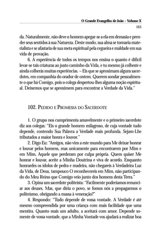 O Grande Evangelho de João – Volume X
                                                                         163

da. Naturalmente, não deve o homem apegar-se a ela em demasia e pren-
der seus sentidos à sua Natureza. Deste modo, sua alma se tornaria mate-
rialista e se afastaria de sua meta espiritual pela cegueira e maldade em sua
vida de provação.
      6. A experiência de todos os tempos nos ensina o quanto é difícil
levar-se tais criaturas ao justo caminho da Vida, e tu mesmo já colheste e
ainda colherás muitas experiências. – Eis que se aproximam alguns sacer-
dotes, em companhia do orador de ontem. Querem sondar pessoalmen-
te o que há Comigo, pois o colega despertou-lhes alguma noção espiritu-
al. Deixemos que se aproximem para encontrar a Verdade da Vida.”



     102. PEDIDO E PROMESSA DO SACERDOTE

     1. O grupo nos cumprimenta amavelmente e o primeiro sacerdote
diz aos colegas: “Eis o grande homem milagroso, de cuja vontade tudo
depende, contendo Sua Palavra a Verdade mais profunda. Sejam-Lhe
tributados a maior honra e louvor.”
     2. Digo Eu: “Amigos, não vim a este mundo para Me deixar honrar
e louvar pelos homens, mas unicamente para encontrarem por Mim e
em Mim, Aquele que perderam por culpa própria. Quem quiser Me
honrar e louvar, aceite a Minha Doutrina e viva de acordo. Enquanto
honrardes os ídolos de pedra e madeira, não chegareis à Verdadeira Luz
da Vida, de Deus, tampouco O reconhecereis em Mim, não participan-
do do Meu Reino que Comigo veio junto dos homens desta Terra.”
     3. Opina um sacerdote politeísta: “Facilmente poderíamos renunci-
ar aos deuses. Mas, que diria o povo, se fomos nós a propagarmos o
politeísmo, obrigando a massa à veneração?”
     4. Respondo: “Tudo depende de vossa vontade. A Verdade é até
mesmo compreendida por uma criança com mais facilidade que uma
mentira. Quanto mais um adulto, a aceitará com amor. Depende so-
mente de vossa vontade, que a Minha Vontade vos ajudará a realizar boa
 