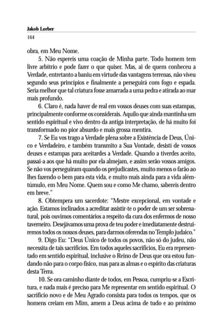 Jakob Lorber
164

obra, em Meu Nome.
     5. Não espereis uma coação de Minha parte. Todo homem tem
livre arbítrio e pode fazer o que quiser. Mas, ai de quem conheceu a
Verdade, entretanto a baniu em virtude das vantagens terrenas, não viveu
segundo seus princípios e finalmente a perseguirá com fogo e espada.
Seria melhor que tal criatura fosse amarrada a uma pedra e atirada ao mar
mais profundo.
     6. Claro é, nada haver de real em vossos deuses com suas estampas,
principalmente conforme os considerais. Aquilo que ainda mantinha um
sentido espiritual e vivo dentro da antiga interpretação, de há muito foi
transformado no pior absurdo e mais grossa mentira.
     7. Se Eu vos trago a Verdade plena sobre a Existência de Deus, Úni-
co e Verdadeiro, e também transmito a Sua Vontade, desistí de vossos
deuses e estampas para aceitardes a Verdade. Quando a tiverdes aceito,
passai-a aos que há muito por ela almejam, e assim serão vossos amigos.
Se não vos perseguiram quando os prejudicastes, muito menos o farão ao
lhes fazendo o bem para esta vida, e muito mais ainda para a vida além-
túmulo, em Meu Nome. Quem sou e como Me chamo, sabereis dentro
em breve.”
     8. Obtempera um sacerdote: “Mestre excepcional, em vontade e
ação. Estamos inclinados a acreditar assistir-te o poder de um ser sobrena-
tural, pois ouvimos comentários a respeito da cura dos enfermos de nosso
taverneiro. Desejávamos uma prova de teu poder e imediatamente destrui-
remos todos os nossos deuses, para darmos oferendas no Templo judaico.”
     9. Digo Eu: “Deus Único de todos os povos, não só do judeu, não
necessita de tais sacrifícios. Em todos aqueles sacrifícios, Eu era represen-
tado em sentido espiritual, inclusive o Reino de Deus que ora estou fun-
dando não para o corpo físico, mas para as almas e o espírito das criaturas
desta Terra.
     10. Se ora caminho diante de todos, em Pessoa, cumpriu-se a Escri-
tura, e nada mais é preciso para Me representar em sentido espiritual. O
sacrifício novo e de Meu Agrado consista para todos os tempos, que os
homens creiam em Mim, amem a Deus acima de tudo e ao próximo
 