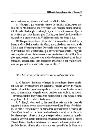 O Grande Evangelho de João – Volume X
                                                                      165

como a si mesmos, pelo cumprimento de Minhas Leis.
      11. Não quero que construais templos de madeira, pedra, ouro e pra-
ta, a fim de Me honrardes por cerimônias tolas nas quais nunca Me delei-
tei. O verdadeiro templo de adoração seja vosso coração amoroso. Quem
se sacrificar por obras de amor para Comigo, em benefício do semelhan-
te, receberá o justo prêmio da Vida Eterna e feliz nos Meus Céus.
      12. Tampouco deveis considerar dias comemorativos e feriados em
honra a Mim. Todos os dias são Meus, nos quais deveis vos lembrar de
Mim e fazer o bem ao próximo. Desejando pedir-Me algo, procurai vos-
so recôndito e pedi secretamente, que atenderei vosso pedido. Longe de
vós, templos, ídolos, dias comemorativos e cerimônias vãs. Edificai tem-
plos agradáveis em vossos corações e Me ofertai sacrifícios de amor desin-
teressado. Reparai o mal feito aos pobres, ignorantes e por vós mistifica-
dos, que podereis estar certos da Graça de Deus.”



    103. MILAGRE INTERPRETATIVO PARA OS SACERDOTES

     1. (O Senhor): “Pedistes a realização de um milagre e Eu vos satisfa-
rei. Não vos tornareis felizes por causa dele, mas em virtude de vossa fé.
Nesta colina, inteiramente escarpada e árida, está uma figueira velha e
seca, há trinta anos. Naquele tempo desabou aqui violento temporal.
Torrentes de chuva desceram ao solo e arrancaram a terra escassa e cheia
de pedras, e dentro em breve tudo secou.
     2. A situação dessa colina, dos arrabaldes extensos e também da
figueira, é idêntica à vossa compreensão sobre o Deus Único e Verdadei-
ro. Se para o homem isento do verdadeiro conhecimento a respeito de
Deus Vivo, tudo é morto, deserto e abandonado em virtude de não rece-
ber alimento para alma e espírito, e a tempestade das tendências munda-
nas dele varreram o solo alimentício e vivificador como sendo a Palavra
Viva de Deus, – também esta árvore e a erva a seu redor não podem vice-
jar. Não há solo alimentador, e sim, somente pelo Poder de Deus será
 