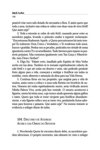Jakob Lorber
166

possível criar novo solo dotado do necessário à flora. E assim quero que
toda a zona, inclusive essa colina se cubra com duas varas de terra fértil!
Que assim seja!”
      3. Toda a extensão se cobre de solo fértil, causando pavor entre os
sacerdotes pagãos, levando o primeiro orador à seguinte exclamação:
“Encontramos finalmente Aquele, a Quem procurávamos há tanto tem-
po! És realmente Deus Único e Verdadeiro, e Te rendemos todo amor,
louvor e gratidão. Perdoa-nos os pecados, praticados em virtude de nossa
ignorância contra Ti e os semelhantes. Tudo faremos para reparar os pos-
síveis prejuízos. Mas contamos igualmente com Tua Graça e Misericór-
dia, meu Deus e Senhor!”
      4. Digo Eu: “Falaste certo, insuflado pelo Espírito de Meu Verbo
aceito em tua alma. Também tu te tornaste espiritualmente coberto de
solo fértil e o que até então era deserto e vazio, não podendo produzir
fruto algum para a vida, começará a verdejar e frutificar em todos os
sentidos, como alimento e saturação da alma para sua Vida Eterna.
      5. Continua firme em teu propósito, que surgirás para a vida de
muitos, assim como a colina e a zona toda florirão em benefício de ou-
tros. Homem até então espiritualmente morto, serás vivificado através
Minha Palavra Viva, aceita pela boa vontade. O mesmo acontecerá à
figueira, morta há trinta anos, cujo tronco ainda apresenta alguns galhos
e raízes. Quero que tudo se torne vicejante para frutificar abundante-
mente, e esta figueira velha e seca se torne viva, produzindo frutos sabo-
rosos para homens e pássaros. Que assim seja!” No mesmo instante se
evidencia o milagre diante de todos.



      104. DISCURSO DE ANDREAS
      ACERCA DAS OBRAS DO SENHOR

   1. Percebendo Quem Se encontra diante deles, os sacerdotes que-
dam silenciosos. O próprio taverneiro, não obstante ter visto o milagre
 