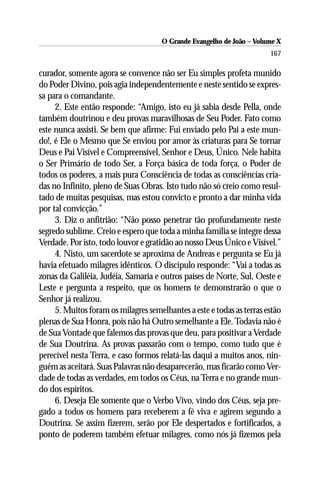 O Grande Evangelho de João – Volume X
                                                                       167

curador, somente agora se convence não ser Eu simples profeta munido
do Poder Divino, pois agia independentemente e neste sentido se expres-
sa para o comandante.
     2. Este então responde: “Amigo, isto eu já sabia desde Pella, onde
também doutrinou e deu provas maravilhosas de Seu Poder. Fato como
este nunca assisti. Se bem que afirme: Fui enviado pelo Pai a este mun-
do!, é Ele o Mesmo que Se enviou por amor às criaturas para Se tornar
Deus e Pai Visível e Compreensível, Senhor e Deus, Único. Nele habita
o Ser Primário de todo Ser, a Força básica de toda força, o Poder de
todos os poderes, a mais pura Consciência de todas as consciências cria-
das no Infinito, pleno de Suas Obras. Isto tudo não só creio como resul-
tado de muitas pesquisas, mas estou convicto e pronto a dar minha vida
por tal convicção.”
     3. Diz o anfitrião: “Não posso penetrar tão profundamente neste
segredo sublime. Creio e espero que toda a minha família se integre dessa
Verdade. Por isto, todo louvor e gratidão ao nosso Deus Único e Visível.”
     4. Nisto, um sacerdote se aproxima de Andreas e pergunta se Eu já
havia efetuado milagres idênticos. O discípulo responde: “Vai a todas as
zonas da Galiléia, Judéia, Samaria e outros países de Norte, Sul, Oeste e
Leste e pergunta a respeito, que os homens te demonstrarão o que o
Senhor já realizou.
     5. Muitos foram os milagres semelhantes a este e todas as terras estão
plenas de Sua Honra, pois não há Outro semelhante a Ele. Todavia não é
de Sua Vontade que falemos das provas que deu, para positivar a Verdade
de Sua Doutrina. As provas passarão com o tempo, como tudo que é
perecível nesta Terra, e caso formos relatá-las daqui a muitos anos, nin-
guém as aceitará. Suas Palavras não desaparecerão, mas ficarão como Ver-
dade de todas as verdades, em todos os Céus, na Terra e no grande mun-
do dos espíritos.
     6. Deseja Ele somente que o Verbo Vivo, vindo dos Céus, seja pre-
gado a todos os homens para receberem a fé viva e agirem segundo a
Doutrina. Se assim fizerem, serão por Ele despertados e fortificados, a
ponto de poderem também efetuar milagres, como nós já fizemos pela
 