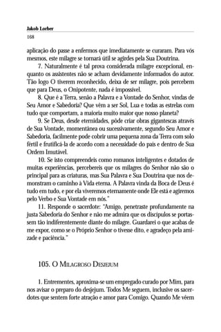 Jakob Lorber
168

aplicação do passe a enfermos que imediatamente se curaram. Para vós
mesmos, este milagre se tornará útil se agirdes pela Sua Doutrina.
      7. Naturalmente é tal prova considerada milagre excepcional, en-
quanto os assistentes não se acham devidamente informados do autor.
Tão logo O tiverem reconhecido, deixa de ser milagre, pois percebem
que para Deus, o Onipotente, nada é impossível.
      8. Que é a Terra, senão a Palavra e a Vontade do Senhor, vindas de
Seu Amor e Sabedoria? Que vêm a ser Sol, Lua e todas as estrelas com
tudo que comportam, a maioria muito maior que nosso planeta?
      9. Se Deus, desde eternidades, pôde criar obras gigantescas através
de Sua Vontade, momentânea ou sucessivamente, segundo Seu Amor e
Sabedoria, facilmente pode cobrir uma pequena zona da Terra com solo
fértil e frutificá-la de acordo com a necessidade do país e dentro de Sua
Ordem Imutável.
      10. Se isto compreendeis como romanos inteligentes e dotados de
muitas experiências, percebereis que os milagres do Senhor não são o
principal para as criaturas, mas Sua Palavra e Sua Doutrina que nos de-
monstram o caminho à Vida eterna. A Palavra vinda da Boca de Deus é
tudo em tudo, e por ela viveremos eternamente onde Ele está e agiremos
pelo Verbo e Sua Vontade em nós.”
      11. Responde o sacerdote: “Amigo, penetraste profundamente na
justa Sabedoria do Senhor e não me admira que os discípulos se portas-
sem tão indiferentemente diante do milagre. Guardarei o que acabas de
me expor, como se o Próprio Senhor o tivesse dito, e agradeço pela ami-
zade e paciência.”



      105. O MILAGROSO DESJEJUM

     1. Entrementes, aproxima-se um empregado curado por Mim, para
nos avisar o preparo do desjejum. Todos Me seguem, inclusive os sacer-
dotes que sentem forte atração e amor para Comigo. Quando Me vêem
 