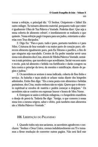 O Grande Evangelho de João – Volume X
                                                                      169

tomar a refeição, o principal diz: “Ó Senhor, Onipotente e Sábio! Eis
outro milagre, Tu tomares alimento material, porquanto tudo que existe
é igualmente Obra de Tua Palavra e Vontade. Poderias dizer: Que seja a
mesa coberta de alimento celeste!, e imediatamente se realizaria o que
quiseste. Nossa refeição pagã é impura para um judeu, entretanto a sabo-
reias com Teus discípulos.”
     2. Digo Eu: “Para o puro, tudo é puro, portanto também o é para
Mim. Criaturas de boa vontade e na maior parte de coração puro, ofe-
recem alimento igualmente puro, pois Eu Mesmo o purifico, a fim de
que ninguém seja maculado. Crentes de Eu poder mandar servir uma
mesa com alimento dos Céus, através de Minha Palavra e Vontade, sentai-
vos à mais próxima, que sucederá o que acreditastes. Saciai-vos sem susto
e receio, pois tal alimento e bebida vos fortificarão e darão coragem na
luta contra o príncipe da treva, da mentira e mistificação, diante de pa-
gãos e judeus.”
     3. Os sacerdotes se sentam à mesa indicada, coberta de fino linho e
serviço. As baixelas e taças ainda se acham vazias diante dos hóspedes
admirados. Então lhes digo: “Eis a mesa posta com alimentos e bebidas
puríssimos, dos Céus, muito embora não os vejais. Quero que o elemen-
to espiritual se envolva de matéria e podeis começar o desjejum.” Os
sacerdotes não se contêm em expressar louvor e honra de Meu Nome.
     4. Entregam-se assim à refeição milagrosa, e o hospedeiro manifesta
o desejo de prová-la. Todavia lhe digo: “Amigo, o que comeres à nossa
mesa tem a mesma origem, sabor e efeito, pois também esses alimentos
são a Minha Palavra e Vontade.”



    106. LIBERTAÇÃO DO PAGANISMO

    1. Quando todos nós nos saciamos, os sacerdotes agradecem e con-
cluem: “Senhor e Deus Único, cremos indubitavelmente em Ti e toma-
mos a firme resolução de converter outros pagãos. Não será fácil esse
 