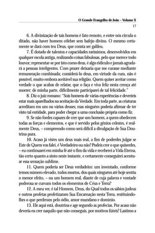 O Grande Evangelho de João – Volume X
                                                                        17

     6. A divinização de tais homens é fato remoto, e entre nós circula o
ditado, não haver homem célebre sem bafejo divino. O mesmo certa-
mente se dará com teu Deus, que consta ser galileu.
     7. É dotado de talentos e capacidades raríssimos, desenvolvidos em
qualquer escola antiga, realizando coisas fabulosas, pelo que merece todo
louvor; representar-se por isto como deus, é algo ridículo e jamais agrada-
rá a pessoas inteligentes. Com prazer deixaria que me curasse mediante
remuneração combinada; considerá-lo deus, em virtude da cura, não é
possível, muito embora aceitável sua religião. Quem quiser aceitar como
verdade o que acabas de relatar, que o faça e viva feliz nesta crença até
morrer; de minha parte, dificilmente participarei de tal felicidade.”
     8. Diz o juiz romano: “Sois homens de várias experiências e deveríeis
estar mais aparelhados na aceitação da Verdade. Em toda parte, as criaturas
acreditam em um ou vários deuses; mas ninguém poderia afirmar de ter
visto tal entidade, para poder chegar a uma conclusão própria como fiz.
     9. Se não fordes capazes de crer que um homem, a quem obedecem
todas as forças e elementos, e que é servido pelos gênios celestes, é real-
mente Deus, – compreendo como será difícil a divulgação de Sua Dou-
trina pura.
     10. Acaso já vistes um deus mais real, a fim de poderdes julgar se
Este de Quem vos falei, é Verdadeiro ou não? Podeis crer o que quiserdes,
– eu continuarei em minha fé até o fim da vida e receberei a Vida Eterna,
tão certo quanto a sinto neste instante, e certamente conseguirei acentu-
ar essa sensação sublime.
     11. Quem poderia ser Deus verdadeiro: um inventado, conforme
temos número elevado, todos mortos, dos quais ninguém até hoje sentiu
o menor efeito, – ou um homem real, diante de cuja palavra e vontade
poderosa se curvam todos os elementos de Céus e Terra?
     12. A meu ver, é tal Homem, Deus, do Qual todos os sábios judeus
e outros profetas profetizaram Sua Encarnação nesta Terra, restituindo-
lhes o que perderam pelo ódio, amor mundano e domínio.
     13. Ele aqui está, doutrina e age segundo as profecias. Por acaso não
deveria eu crer naquilo que não conseguis, por motivos fúteis? Lastimo a
 