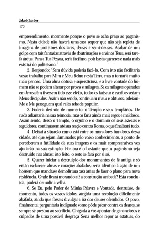 Jakob Lorber
170

empreendimento, mormente porque o povo se acha preso ao paganis-
mo. Nesta cidade não haverá uma casa sequer que não seja repleta de
imagens de protetores dos lares, deuses e semi-deuses. Acabar de um
golpe com tais fantasias através de doutrinações e ensinos Teus, será tare-
fa árdua. Para a Tua Pessoa, seria facílimo, pois basta quereres e nada mais
existirá do politeísmo.”
     2. Respondo: “Sem dúvida poderia fazê-lo. Com isto não facilitaria
vosso trabalho para Mim e Meu Reino nesta Terra, mas o tornaria muito
mais penoso. Uma alma obtusa e supersticiosa, e a livre vontade do ho-
mem não se podem alterar por provas e milagres. Se os milagres operados
em Jerusalém tivessem tido esse efeito, todos os fariseus e escribas seriam
Meus discípulos. Assim não sendo, continuam maus e obtusos, odeiam-
Me e Me perseguem qual reles rebelde popular.
     3. Poderia destruir, de momento, o Templo e seus templários. De
nada adiantaria na sua teimosia, mas os faria ainda mais cegos e maldosos.
Assim sendo, deixo o Templo, o orgulho e o domínio de seus asseclas e
seguidores, continuarem até sua reação contra Roma, o que finalizará tudo.
     4. Deixai a situação como está entre os moradores bondosos dessa
cidade, até que sejam iluminados pelo vosso conhecimento, a ponto de
perceberem a futilidade de suas imagens e os mais compreensivos vos
ajudarão na sua extinção. Por ora é o bastante que o paganismo seja
destruído nas almas; isto feito, o resto se fará por si só.
     5. Querer iniciar a destruição dos monumentos de fé antiga e só
então esclarecer almas e corações abalados, seria idêntico à ação de um
homem que mandasse demolir sua casa antes de fazer o plano para nova
residência. Onde ficará morando até a construção acabada? Esta conclu-
ída, poderá demolir a velha.
     6. Se Eu, pelo Poder de Minha Palavra e Vontade, destruísse, de
momento, todos os vossos ídolos, surgiria uma revolução dificilmente
abafada, ainda que fôsseis divulgar a ira dos deuses ofendidos. O povo,
finalmente, perguntaria indignado como pôde pecar contra os deuses, se
sempre se prestou ao sacrifício. Chegaria a vos apontar de gananciosos e
culpados de uma possível desgraça. Seria melhor repor as estátuas, do
 