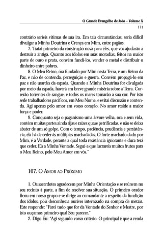 O Grande Evangelho de João – Volume X
                                                                        171

contrário seríeis vítimas de sua ira. Em tais circunstâncias, seria difícil
divulgar a Minha Doutrina e Crença em Mim, entre pagãos.
      7. Tratai primeiro da construção nova para eles, que vos ajudarão a
destruir a antiga. Quanto aos ídolos em suas moradias, feitos na maior
parte de ouro e prata, convém fundi-los, vender o metal e distribuir o
dinheiro entre pobres.
      8. O Meu Reino, ora fundado por Mim nesta Terra, é um Reino da
Paz, e não de contenda, perseguição e guerra. Convém propagá-lo em
paz e não usardes da espada. Quando a Minha Doutrina for divulgada
por meio da espada, haverá em breve grande miséria sobre a Terra. Cor-
rerão torrentes de sangue, e todos os mares tomarão a sua cor. Por isto
sede trabalhadores pacíficos, em Meu Nome, e evitai discussão e conten-
da. Agí apenas pelo amor em vosso coração. No amor reside a maior
força e poder.
      9. Conquanto seja o paganismo uma árvore velha, oca e sem vida,
contém muitas partes ainda rijas e raízes quase petrificadas, e não se deixa
abater de um só golpe. Com o tempo, paciência, prudência e persistên-
cia, ela há de ceder às múltiplas machadadas. O forte machado dado por
Mim, é a Verdade, perante a qual toda resistência ignorante e dura terá
que ceder. Eis a Minha Vontade. Seguí-a que lucrareis muitos frutos para
o Meu Reino, pelo Meu Amor em vós.”



     107. O AMOR AO PRÓXIMO

     1. Os sacerdotes agradecem por Minha Orientação e se reúnem no
seu recinto à parte, a fim de resolver sua situação. O primeiro orador
ficou em nosso grupo e se dirige ao comandante a respeito da fundição
dos ídolos, pois desconhecia ourives interessado na compra de metais.
Este responde: “Farei tudo que for da Vontade do Senhor e Mestre, por
isto ouçamos primeiro qual Seu parecer.”
     2. Digo Eu: “Agí segundo vosso critério. O principal é que a renda
 
