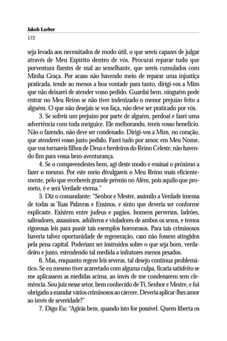 Jakob Lorber
172

seja levada aos necessitados de modo útil, o que sereis capazes de julgar
através de Meu Espírito dentro de vós. Procurai reparar tudo que
porventura fizestes de mal ao semelhante, que sereis cumulados com
Minha Graça. Por acaso não havendo meio de reparar uma injustiça
praticada, tende ao menos a boa vontade para tanto, dirigi-vos a Mim
que não deixarei de atender vosso pedido. Guardai bem, ninguém pode
entrar no Meu Reino se não tiver indenizado o menor prejuízo feito a
alguém. O que não desejais se vos faça, não deve ser praticado por vós.
      3. Se sofreis um prejuízo por parte de alguém, perdoai e fazei uma
advertência com toda meiguice. Ele melhorando, tereis vosso benefício.
Não o fazendo, não deve ser condenado. Dirigi-vos a Mim, no coração,
que atenderei vosso justo pedido. Fazei tudo por amor, em Meu Nome,
que vos tornareis filhos de Deus e herdeiros do Reino Celeste, não haven-
do fim para vossa bem-aventurança.
      4. Se o compreendestes bem, agí deste modo e ensinai o próximo a
fazer o mesmo. Por este meio divulgareis o Meu Reino mais eficiente-
mente, pelo que recebereis grande prêmio no Além, pois aquilo que pro-
meto, é e será Verdade eterna.”
      5. Diz o comandante: “Senhor e Mestre, assimilo a Verdade imensa
de todas as Tuas Palavras e Ensinos, e sinto que deveria ser conforme
explicaste. Existem entre judeus e pagãos, homens perversos, ladrões,
salteadores, assassinos, adúlteros e violadores de ambos os sexos, e temos
rigorosas leis para punir tais exemplos horrorosos. Para tais criminosos
haveria talvez oportunidade de regeneração, caso não fossem atingidos
pela pena capital. Poderiam ser instruídos sobre o que seja bom, verda-
deiro e justo, estendendo tal medida a infratores menos pesados.
      6. Mas, enquanto regem leis severas, tal desejo continua problemá-
tico. Se eu mesmo tiver acarretado com alguma culpa, ficaria satisfeito se
me aplicassem as medidas acima, ao invés de me condenarem sem cle-
mência. Sou juiz nesse setor, bem conhecido de Ti, Senhor e Mestre, e fui
obrigado a mandar vários criminosos ao cárcere. Deveria aplicar-lhes amor
ao invés de severidade?”
      7. Digo Eu: “Agirás bem, quando isto for possível. Quem liberta os
 
