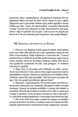 O Grande Evangelho de João – Volume X
                                                                         173

prisioneiros, física e espiritualmente, das algemas do demônio, deve ser
igualmente liberto dos laços da morte eterna. Quem for juiz e aplicar
julgamento suave e justo sobre criaturas cegas, poderá aguardar a mesma
medida por Mim. Quem for misericordioso, encontrará Misericórdia
Comigo. Um juiz severo deparará em Mim Juiz inclemente, pois justa-
mente o rigor ao próximo será seu juiz. Cada um traz seu próprio juiz
dentro de si. Eis uma orientação para teu governo, Meu amigo Pellagius.”



     108. PROMESSA E ADVERTÊNCIA DO SENHOR

      1. Dessa vez, nos dirigimos ao lado oposto de Aphek, onde também
existe uma colina, aliás mais alta que a outra, igualmente coberta de solo
fértil e ervas aromáticas. Todos se admiram, e o taverneiro diz: “Como se
estende a Força e o Poder de Deus! Pela manhã vimos que a parte Leste se
achava vicejante através de Tua Palavra poderosa, Senhor. Pelo fato de
teres igualmente considerado este lado, mais pedregoso, Te rendemos
todo louvor e gratidão.
      2. Raras vezes era procurado pelos habitantes da cidade, precisa-
mente nunca durante o verão, pois as rochas negras esquentavam tanto a
impossibilitar a travessia. Tudo isto se transformou em verdadeiro Elísio,
entretanto vamos fazer mais um pedido. Toda essa zona é mui pobre em
água. Não seria possível providenciar algumas fontes?”
      3. Respondo: “Oportunamente. Por ora farei surgir uma fonte po-
derosa nesta colina, posse tua, hospedeiro. Ela suprirá a cidade com água
abundante. Quanto aos próprios arrabaldes, o inverno não distante se
incumbirá. Tratai de não secardes no coração a fé em Mim e o amor para
Comigo e o próximo. Se isto acontecer convosco ou com os descenden-
tes, essas fontes secariam igualmente e a zona estaria mais deserta que hoje.
      4. Ela era tão fértil como agora, quando foi entregue aos israelitas,
em épocas de Josué e dos Juízes, e continuou assim até os primeiros Reis.
Quando posteriormente se manifestaram inveja, malquerença, persegui-
 