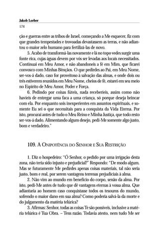 Jakob Lorber
174

ção e guerras entre as tribos de Israel, começando a Me esquecer, fiz com
que grandes tempestades e trovoadas devastassem as terras, e não adian-
tou o maior zelo humano para fertilizá-las de novo.
      5. Acabo de transformá-las novamente e lá no topo vedes surgir uma
fonte rica, cujas águas devem por vós ser levadas aos locais necessitados.
Continuai em Meu Amor, e não abandoneis a fé em Mim, que ficarei
convosco com Minhas Bênçãos. O que pedirdes ao Pai, em Meu Nome,
ser-vos-á dado, caso for proveitoso à salvação das almas, e onde dois ou
três estiverem reunidos em Meu Nome, cheios de fé, estarei em seu meio
no Espírito de Meu Amor, Poder e Força.
      6. Pedindo por coisas fúteis, nada receberíeis, assim como não
havíeis de entregar uma faca a uma criança, só porque deseja brincar
com ela. Por enquanto sois inexperientes em assuntos espirituais, e so-
mente Eu sei o que necessitais para a conquista da Vida Eterna. Por
isto, procurai antes de tudo o Meu Reino e Minha Justiça, que todo resto
ser-vos-á dado. Alimentando algum desejo, pedi-Me somente algo justo,
bom e verdadeiro.”



      109. A ONIPOTÊNCIA DO SENHOR E SUA RESTRIÇÃO

      1. Diz o hospedeiro: “Ó Senhor, o pedido por uma irrigação desta
zona, não teria sido injusto e prejudicial?” Respondo: “De modo algum.
Mas se futuramente Me pedirdes apenas coisas materiais, tal não seria
justo, bom e real, por serem vantagens terrenas prejudiciais à alma.
      2. Não vim ao mundo em benefício do corpo, senão da alma. Por
isto, pedi-Me antes de tudo que dê vantagens eternas à vossa alma. Que
adiantaria ao homem caso conquistasse todos os tesouros do mundo,
sofrendo o maior dano em sua alma? Como poderia salvá-la da morte e
do julgamento da matéria telúrica?
      3. Afirmas: Senhor, todas as coisas Te são possíveis, inclusive a maté-
ria telúrica é Tua Obra. – Tens razão. Todavia atesto, nem tudo Me ser
 