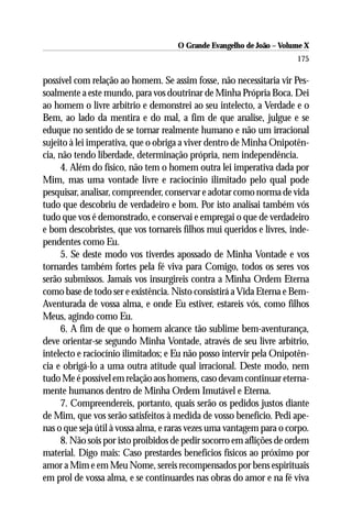 O Grande Evangelho de João – Volume X
                                                                      175

possível com relação ao homem. Se assim fosse, não necessitaria vir Pes-
soalmente a este mundo, para vos doutrinar de Minha Própria Boca. Dei
ao homem o livre arbítrio e demonstrei ao seu intelecto, a Verdade e o
Bem, ao lado da mentira e do mal, a fim de que analise, julgue e se
eduque no sentido de se tornar realmente humano e não um irracional
sujeito à lei imperativa, que o obriga a viver dentro de Minha Onipotên-
cia, não tendo liberdade, determinação própria, nem independência.
      4. Além do físico, não tem o homem outra lei imperativa dada por
Mim, mas uma vontade livre e raciocínio ilimitado pelo qual pode
pesquisar, analisar, compreender, conservar e adotar como norma de vida
tudo que descobriu de verdadeiro e bom. Por isto analisai também vós
tudo que vos é demonstrado, e conservai e empregai o que de verdadeiro
e bom descobristes, que vos tornareis filhos mui queridos e livres, inde-
pendentes como Eu.
      5. Se deste modo vos tiverdes apossado de Minha Vontade e vos
tornardes também fortes pela fé viva para Comigo, todos os seres vos
serão submissos. Jamais vos insurgireis contra a Minha Ordem Eterna
como base de todo ser e existência. Nisto consistirá a Vida Eterna e Bem-
Aventurada de vossa alma, e onde Eu estiver, estareis vós, como filhos
Meus, agindo como Eu.
      6. A fim de que o homem alcance tão sublime bem-aventurança,
deve orientar-se segundo Minha Vontade, através de seu livre arbítrio,
intelecto e raciocínio ilimitados; e Eu não posso intervir pela Onipotên-
cia e obrigá-lo a uma outra atitude qual irracional. Deste modo, nem
tudo Me é possível em relação aos homens, caso devam continuar eterna-
mente humanos dentro de Minha Ordem Imutável e Eterna.
      7. Compreendereis, portanto, quais serão os pedidos justos diante
de Mim, que vos serão satisfeitos à medida de vosso benefício. Pedi ape-
nas o que seja útil à vossa alma, e raras vezes uma vantagem para o corpo.
      8. Não sois por isto proibidos de pedir socorro em aflições de ordem
material. Digo mais: Caso prestardes benefícios físicos ao próximo por
amor a Mim e em Meu Nome, sereis recompensados por bens espirituais
em prol de vossa alma, e se continuardes nas obras do amor e na fé viva
 