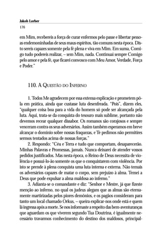 Jakob Lorber
176

em Mim, recebereis a força de curar enfermos pelo passe e libertar pesso-
as endemoninhadas de seus maus espíritos, tão comuns nesta época. Dis-
to sereis capazes somente pela fé plena e viva em Mim. Em suma, Comi-
go tudo podereis realizar, – sem Mim, nada. Continuai sempre Comigo
pelo amor e pela fé, que ficarei convosco com Meu Amor, Verdade, Força
e Poder.”



      110. A QUESTÃO DO INFERNO

      1. Todos Me agradecem por essa extensa explicação e prometem pô-
la em prática, ainda que custasse luta desenfreada. “Pois”, dizem eles,
“qualquer coisa boa para a vida do homem só pode ser alcançada pela
luta. Aqui, trata-se da conquista do tesouro mais sublime, portanto não
devemos recear qualquer dissabor. Os romanos são corajosos e sempre
venceram contra os seus adversários. Assim também esperamos em breve
alcançar o domínio sobre nossas fraquezas, e Te pedimos não permitires
sermos tentados acima de nossas forças.”
      2. Respondo: “Céu e Terra e tudo que comportam, desaparecerão.
Minhas Palavras e Promessas, jamais. Nunca deixarei de atender vossos
pedidos justificados. Mas nesta época, o Reino de Deus necessita de vio-
lência e possui-lo-ão somente os que o conquistarem com violência. Por
isto se prende à plena conquista uma luta interna e externa. Não temais
os adversários capazes de matar o corpo, sem prejuízo à alma. Temei a
Deus que pode expulsar a alma maldosa ao inferno.”
      3. Adianta-se o comandante e diz: “Senhor e Mestre, já que fizeste
menção ao inferno, no qual os judeus alegam que as almas são eterna-
mente martirizadas pelos piores demônios, e os pagãos consideram para
tanto um local chamado Orkus, – queira explicar-nos onde está e quem
lá ingressa após a morte. Se nos informaste a respeito das bem-aventuranças
que aguardam os que viverem segundo Tua Doutrina, é igualmente ne-
cessário travarmos conhecimento do destino dos maldosos, principal-
 