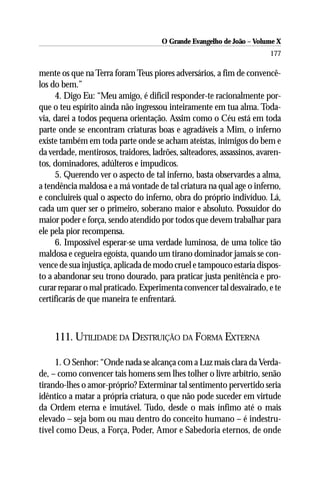 O Grande Evangelho de João – Volume X
                                                                        177

mente os que na Terra foram Teus piores adversários, a fim de convencê-
los do bem.”
     4. Digo Eu: “Meu amigo, é difícil responder-te racionalmente por-
que o teu espírito ainda não ingressou inteiramente em tua alma. Toda-
via, darei a todos pequena orientação. Assim como o Céu está em toda
parte onde se encontram criaturas boas e agradáveis a Mim, o inferno
existe também em toda parte onde se acham ateístas, inimigos do bem e
da verdade, mentirosos, traidores, ladrões, salteadores, assassinos, avaren-
tos, dominadores, adúlteros e impudicos.
     5. Querendo ver o aspecto de tal inferno, basta observardes a alma,
a tendência maldosa e a má vontade de tal criatura na qual age o inferno,
e concluireis qual o aspecto do inferno, obra do próprio indivíduo. Lá,
cada um quer ser o primeiro, soberano maior e absoluto. Possuidor do
maior poder e força, sendo atendido por todos que devem trabalhar para
ele pela pior recompensa.
     6. Impossível esperar-se uma verdade luminosa, de uma tolice tão
maldosa e cegueira egoísta, quando um tirano dominador jamais se con-
vence de sua injustiça, aplicada de modo cruel e tampouco estaria dispos-
to a abandonar seu trono dourado, para praticar justa penitência e pro-
curar reparar o mal praticado. Experimenta convencer tal desvairado, e te
certificarás de que maneira te enfrentará.



     111. UTILIDADE DA DESTRUIÇÃO DA FORMA EXTERNA

     1. O Senhor: “Onde nada se alcança com a Luz mais clara da Verda-
de, – como convencer tais homens sem lhes tolher o livre arbítrio, senão
tirando-lhes o amor-próprio? Exterminar tal sentimento pervertido seria
idêntico a matar a própria criatura, o que não pode suceder em virtude
da Ordem eterna e imutável. Tudo, desde o mais ínfimo até o mais
elevado – seja bom ou mau dentro do conceito humano – é indestru-
tível como Deus, a Força, Poder, Amor e Sabedoria eternos, de onde
 