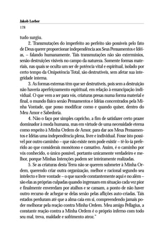 Jakob Lorber
178

tudo surgiu.
      2. Transmutações do imperfeito ao perfeito são possíveis pelo fato
de Deus querer proporcionar independência aos Seus Pensamentos e Idéi-
as, – falando humanamente. Tais transmutações não são extermínios,
senão destruições visíveis no campo da natureza. Somente formas mate-
riais, nas quais se oculta um ser de potência vital e espiritual, isolado por
certo tempo da Onipotência Total, são destrutíveis, sem afetar sua inte-
gridade interna.
      3. As formas externas têm que ser destrutíveis, pois sem a destruição
não haveria aperfeiçoamento espiritual, em relação à emancipação indi-
vidual. O que vem a ser para vós, criaturas presas numa forma material e
final, o mundo físico senão Pensamentos e Idéias concentrados pela Mi-
nha Vontade, que posso modificar como e quando quiser, dentro do
Meu Amor e Sabedoria.
      4. Não o faço por simples capricho, a fim de satisfazer certo prazer
dominador à moda humana, mas em virtude de uma necessidade eterna
como respeito à Minha Ordem de Amor, para dar aos Meus Pensamen-
tos e Idéias uma independência plena, livre e individual. Fosse isto possí-
vel por outro caminho – que não existe nem pode existir – tê-lo-ia prefe-
rido ao que considerais monótono e cansativo. Assim, é o caminho por
vós conhecido, o único possível, portanto unicamente verdadeiro e me-
lhor, porque Minhas Intenções podem ser inteiramente realizadas.
      5. Se as criaturas desta Terra não se querem submeter à Minha Or-
dem, querendo criar outra organização, melhor e racional segundo seu
intelecto e livre vontade – o que sucede constantemente aqui e no além –
são elas as próprias culpadas quando ingressam em situação cada vez pior
e finalmente enveredam por atalhos e se cansam, a ponto de não haver
outro recurso de achegar-se delas senão pelas aflições auto-criadas. Tais
estados perduram até que a alma caia em si, compreendendo jamais po-
der melhorar pela reação contra Minha Ordem. Meu amigo Pellagius, a
constante reação contra a Minha Ordem é o próprio inferno com todo
seu mal, treva, maldade e sofrimento atroz.”
 