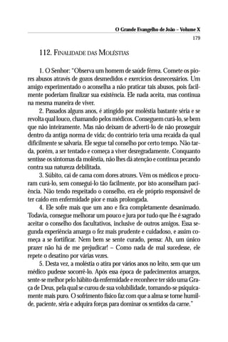 O Grande Evangelho de João – Volume X
                                                                      179

    112. FINALIDADE DAS MOLÉSTIAS

     1. O Senhor: “Observa um homem de saúde férrea. Comete os pio-
res abusos através de gozos desmedidos e exercícios desnecessários. Um
amigo experimentado o aconselha a não praticar tais abusos, pois facil-
mente poderiam finalizar sua existência. Ele nada aceita, mas continua
na mesma maneira de viver.
     2. Passados alguns anos, é atingido por moléstia bastante séria e se
revolta qual louco, chamando pelos médicos. Conseguem curá-lo, se bem
que não inteiramente. Mas não deixam de adverti-lo de não prosseguir
dentro da antiga norma de vida; do contrário teria uma recaída da qual
dificilmente se salvaria. Ele segue tal conselho por certo tempo. Não tar-
da, porém, a ser tentado e começa a viver desregradamente. Conquanto
sentisse os sintomas da moléstia, não lhes dá atenção e continua pecando
contra sua natureza debilitada.
     3. Súbito, cai de cama com dores atrozes. Vêm os médicos e procu-
ram curá-lo, sem consegui-lo tão facilmente, por isto aconselham paci-
ência. Não tendo respeitado o conselho, era ele próprio responsável de
ter caído em enfermidade pior e mais prolongada.
     4. Ele sofre mais que um ano e fica completamente desanimado.
Todavia, consegue melhorar um pouco e jura por tudo que lhe é sagrado
aceitar o conselho dos facultativos, inclusive de outros amigos. Essa se-
gunda experiência amarga o fez mais prudente e cuidadoso, e assim co-
meça a se fortificar. Nem bem se sente curado, pensa: Ah, um único
prazer não há de me prejudicar! – Como nada de mal sucedesse, ele
repete o desatino por várias vezes.
     5. Desta vez, a moléstia o atira por vários anos no leito, sem que um
médico pudesse socorrê-lo. Após essa época de padecimentos amargos,
sente-se melhor pelo hábito da enfermidade e reconhece ter sido uma Gra-
ça de Deus, pela qual se curou de sua volubilidade, tornando-se psiquica-
mente mais puro. O sofrimento físico faz com que a alma se torne humil-
de, paciente, séria e adquira forças para dominar os sentidos da carne.”
 