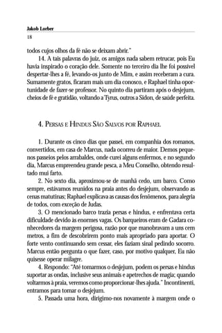 Jakob Lorber
18

todos cujos olhos da fé não se deixam abrir.”
     14. A tais palavras do juiz, os amigos nada sabem retrucar, pois Eu
havia inspirado o coração dele. Somente no terceiro dia lhe foi possível
despertar-lhes a fé, levando-os junto de Mim, e assim receberam a cura.
Sumamente gratos, ficaram mais um dia conosco, e Raphael tinha opor-
tunidade de fazer-se professor. No quinto dia partiram após o desjejum,
cheios de fé e gratidão, voltando a Tyrus, outros a Sidon, de saúde perfeita.



     4. PERSAS E HINDUS SÃO SALVOS POR RAPHAEL

     1. Durante os cinco dias que passei, em companhia dos romanos,
convertidos, em casa de Marcus, nada ocorreu de maior. Demos peque-
nos passeios pelos arrabaldes, onde curei alguns enfermos, e no segundo
dia, Marcus empreendeu grande pesca, a Meu Conselho, obtendo resul-
tado mui farto.
     2. No sexto dia, aproximou-se de manhã cedo, um barco. Como
sempre, estávamos reunidos na praia antes do desjejum, observando as
cenas matutinas; Raphael explicava as causas dos fenômenos, para alegria
de todos, com exceção de Judas.
     3. O mencionado barco trazia persas e hindus, e enfrentava certa
dificuldade devido às enormes vagas. Os barqueiros eram de Gadara co-
nhecedores da margem perigosa, razão por que manobravam a uns cem
metros, a fim de descobrirem ponto mais apropriado para aportar. O
forte vento continuando sem cessar, eles faziam sinal pedindo socorro.
Marcus então pergunta o que fazer, caso, por motivo qualquer, Eu não
quisesse operar milagre.
     4. Respondo: “Até tomarmos o desjejum, podem os persas e hindus
suportar as ondas, inclusive seus animais e apetrechos de magia; quando
voltarmos à praia, veremos como proporcionar-lhes ajuda.” Incontinenti,
entramos para tomar o desjejum.
     5. Passada uma hora, dirigimo-nos novamente à margem onde o
 