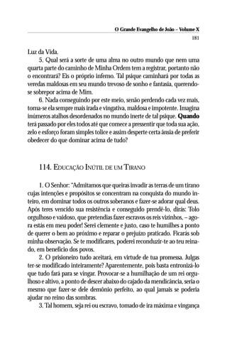 O Grande Evangelho de João – Volume X
                                                                        181

Luz da Vida.
     5. Qual será a sorte de uma alma no outro mundo que nem uma
quarta parte do caminho de Minha Ordem tem a registrar, portanto não
o encontrará? Eis o próprio inferno. Tal psique caminhará por todas as
veredas maldosas em seu mundo trevoso de sonho e fantasia, querendo-
se sobrepor acima de Mim.
     6. Nada conseguindo por este meio, senão perdendo cada vez mais,
torna-se ela sempre mais irada e vingativa, maldosa e impotente. Imagina
inúmeros atalhos desordenados no mundo inerte de tal psique. Quando
terá passado por eles todos até que comece a pressentir que toda sua ação,
zelo e esforço foram simples tolice e assim desperte certa ânsia de preferir
obedecer do que dominar acima de tudo?



     114. EDUCAÇÃO INÚTIL DE UM TIRANO

     1. O Senhor: “Admitamos que queiras invadir as terras de um tirano
cujas intenções e propósitos se concentram na conquista do mundo in-
teiro, em dominar todos os outros soberanos e fazer-se adorar qual deus.
Após teres vencido sua resistência e conseguido prendê-lo, dirás: Tolo
orgulhoso e vaidoso, que pretendias fazer escravos os reis vizinhos, – ago-
ra estás em meu poder! Serei clemente e justo, caso te humilhes a ponto
de querer o bem ao próximo e reparar o prejuízo praticado. Ficarás sob
minha observação. Se te modificares, poderei reconduzir-te ao teu reina-
do, em benefício dos povos.
     2. O prisioneiro tudo aceitará, em virtude de tua promessa. Julgas
ter-se modificado inteiramente? Aparentemente, pois basta entronizá-lo
que tudo fará para se vingar. Provocar-se a humilhação de um rei orgu-
lhoso e altivo, a ponto de descer abaixo do cajado da mendicância, seria o
mesmo que fazer-se dele demônio perfeito, ao qual jamais se poderia
ajudar no reino das sombras.
     3. Tal homem, seja rei ou escravo, tomado de ira máxima e vingança
 