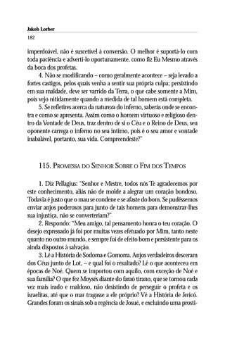 Jakob Lorber
182

imperdoável, não é suscetível à conversão. O melhor é suportá-lo com
toda paciência e adverti-lo oportunamente, como fiz Eu Mesmo através
da boca dos profetas.
      4. Não se modificando – como geralmente acontece – seja levado a
fortes castigos, pelos quais venha a sentir sua própria culpa; persistindo
em sua maldade, deve ser varrido da Terra, o que cabe somente a Mim,
pois vejo nitidamente quando a medida de tal homem está completa.
      5. Se refletires acerca da natureza do inferno, saberás onde se encon-
tra e como se apresenta. Assim como o homem virtuoso e religioso den-
tro da Vontade de Deus, traz dentro de si o Céu e o Reino de Deus, seu
oponente carrega o inferno no seu íntimo, pois é o seu amor e vontade
inabalável, portanto, sua vida. Compreendeste?”



      115. PROMESSA DO SENHOR SOBRE O FIM DOS TEMPOS

     1. Diz Pellagius: “Senhor e Mestre, todos nós Te agradecemos por
este conhecimento, aliás não de molde a alegrar um coração bondoso.
Todavia é justo que o mau se condene e se afaste do bom. Se pudéssemos
enviar anjos poderosos para junto de tais homens para demonstrar-lhes
sua injustiça, não se converteriam?”
     2. Respondo: “Meu amigo, tal pensamento honra o teu coração. O
desejo expressado já foi por muitas vezes efetuado por Mim, tanto neste
quanto no outro mundo, e sempre foi de efeito bom e persistente para os
ainda dispostos à salvação.
     3. Lê a História de Sodoma e Gomorra. Anjos verdadeiros desceram
dos Céus junto de Lot, – e qual foi o resultado? Lê o que aconteceu em
épocas de Noé. Quem se importou com aquilo, com exceção de Noé e
sua família? O que fez Moysés diante do faraó tirano, que se tornou cada
vez mais irado e maldoso, não desistindo de perseguir o profeta e os
israelitas, até que o mar tragasse a ele próprio? Vê a História de Jericó.
Grandes foram os sinais sob a regência de Josué, e excluindo uma prosti-
 