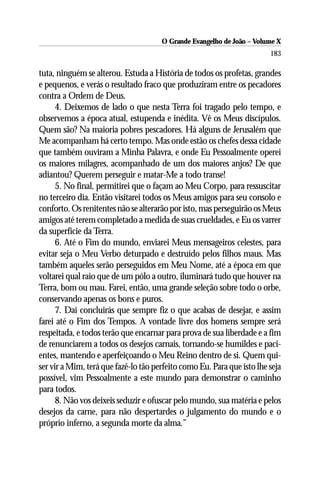 O Grande Evangelho de João – Volume X
                                                                        183

tuta, ninguém se alterou. Estuda a História de todos os profetas, grandes
e pequenos, e verás o resultado fraco que produziram entre os pecadores
contra a Ordem de Deus.
      4. Deixemos de lado o que nesta Terra foi tragado pelo tempo, e
observemos a época atual, estupenda e inédita. Vê os Meus discípulos.
Quem são? Na maioria pobres pescadores. Há alguns de Jerusalém que
Me acompanham há certo tempo. Mas onde estão os chefes dessa cidade
que também ouviram a Minha Palavra, e onde Eu Pessoalmente operei
os maiores milagres, acompanhado de um dos maiores anjos? De que
adiantou? Querem perseguir e matar-Me a todo transe!
      5. No final, permitirei que o façam ao Meu Corpo, para ressuscitar
no terceiro dia. Então visitarei todos os Meus amigos para seu consolo e
conforto. Os renitentes não se alterarão por isto, mas perseguirão os Meus
amigos até terem completado a medida de suas crueldades, e Eu os varrer
da superfície da Terra.
      6. Até o Fim do mundo, enviarei Meus mensageiros celestes, para
evitar seja o Meu Verbo deturpado e destruído pelos filhos maus. Mas
também aqueles serão perseguidos em Meu Nome, até a época em que
voltarei qual raio que de um pólo a outro, iluminará tudo que houver na
Terra, bom ou mau. Farei, então, uma grande seleção sobre todo o orbe,
conservando apenas os bons e puros.
      7. Daí concluirás que sempre fiz o que acabas de desejar, e assim
farei até o Fim dos Tempos. A vontade livre dos homens sempre será
respeitada, e todos terão que encarnar para prova de sua liberdade e a fim
de renunciarem a todos os desejos carnais, tornando-se humildes e paci-
entes, mantendo e aperfeiçoando o Meu Reino dentro de si. Quem qui-
ser vir a Mim, terá que fazê-lo tão perfeito como Eu. Para que isto lhe seja
possível, vim Pessoalmente a este mundo para demonstrar o caminho
para todos.
      8. Não vos deixeis seduzir e ofuscar pelo mundo, sua matéria e pelos
desejos da carne, para não despertardes o julgamento do mundo e o
próprio inferno, a segunda morte da alma.”
 