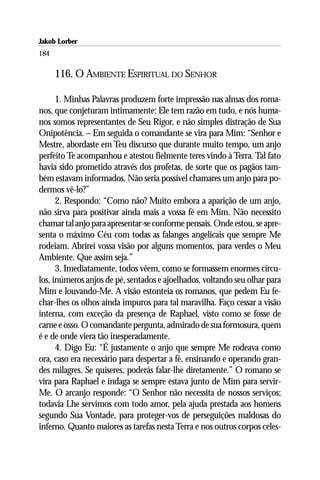 Jakob Lorber
184

      116. O AMBIENTE ESPIRITUAL DO SENHOR

      1. Minhas Palavras produzem forte impressão nas almas dos roma-
nos, que conjeturam intimamente: Ele tem razão em tudo, e nós huma-
nos somos representantes de Seu Rigor, e não simples distração de Sua
Onipotência. – Em seguida o comandante se vira para Mim: “Senhor e
Mestre, abordaste em Teu discurso que durante muito tempo, um anjo
perfeito Te acompanhou e atestou fielmente teres vindo à Terra. Tal fato
havia sido prometido através dos profetas, de sorte que os pagãos tam-
bém estavam informados. Não seria possível chamares um anjo para po-
dermos vê-lo?”
      2. Respondo: “Como não? Muito embora a aparição de um anjo,
não sirva para positivar ainda mais a vossa fé em Mim. Não necessito
chamar tal anjo para apresentar-se conforme pensais. Onde estou, se apre-
senta o máximo Céu com todas as falanges angelicais que sempre Me
rodeiam. Abrirei vossa visão por alguns momentos, para verdes o Meu
Ambiente. Que assim seja.”
      3. Imediatamente, todos vêem, como se formassem enormes círcu-
los, inúmeros anjos de pé, sentados e ajoelhados, voltando seu olhar para
Mim e louvando-Me. A visão estonteia os romanos, que pedem Eu fe-
char-lhes os olhos ainda impuros para tal maravilha. Faço cessar a visão
interna, com exceção da presença de Raphael, visto como se fosse de
carne e osso. O comandante pergunta, admirado de sua formosura, quem
é e de onde viera tão inesperadamente.
      4. Digo Eu: “É justamente o anjo que sempre Me rodeava como
ora, caso era necessário para despertar a fé, ensinando e operando gran-
des milagres. Se quiseres, poderás falar-lhe diretamente.” O romano se
vira para Raphael e indaga se sempre estava junto de Mim para servir-
Me. O arcanjo responde: “O Senhor não necessita de nossos serviços;
todavia Lhe servimos com todo amor, pela ajuda prestada aos homens
segundo Sua Vontade, para proteger-vos de perseguições maldosas do
inferno. Quanto maiores as tarefas nesta Terra e nos outros corpos celes-
 
