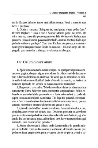 O Grande Evangelho de João – Volume X
                                                                     185

tes do Espaço Infinito, tanto mais felizes somos. Fazei o mesmo, que
fareis o que faço.”
     5. Obsta o romano: “Sei quem és, mas ignoro o que podes fazer.”
Retruca Raphael: “Tudo o que o Senhor Mesmo pode, eu posso. De
mim mesmo, posso tão pouco quanto tu. Pela Vontade do Senhor, que
preenche todo o meu ser, posso realizar tudo. Aceita a Vontade Dele, que
poderás realizar o que faço.” Com isto, Raphael desaparece, e o coman-
dante grava suas palavras no fundo do coração. – Eis que surge um em-
pregado para anunciar o almoço, e voltamos ao albergue.



    117. OS CIDADÃOS DE APHEK

     1. Após termos tomado nossa refeição, na qual participaram os sa-
cerdotes pagãos, chegam alguns moradores da cidade que Me desconhe-
cem e dizem admirados ao anfitrião: “Já sabes que os arrabaldes da cida-
de estão inteiramente floridos? Seria efeito do terremoto, ou teriam os
deuses se apiedado em virtude de nossas orações e oferendas?”
     2. Responde o taverneiro: “Não há novidade nisto e também estamos
sumamente felizes. Sabemos ainda outro fator surpreendente. Subí a co-
lina da murada da cidade que vereis uma fonte extraordinária, podendo
suprir todos os moradores da mesma. Tão logo for possível, começare-
mos a fazer a canalização e igualmente satisfaremos as manadas, que as-
sim não necessitam procurar alimento em grutas e vales.”
     3. Quando os cidadãos descobrem a fonte, ficam estonteados, e um,
ainda bastante crente nos deuses, diz: “Devemos procurar os sacerdotes
para a construção rápida de um templo em benefício de Netuno, agrade-
cendo-lhe por tamanha graça. Além disto, deve haver um sacerdote aqui
instalado, para honrar nosso protetor.”
     4. Assim, eles voltam à cidade, onde fazem o relato do grande mila-
gre. A multidão corre até lá e analisa o fenômeno, deixando-nos em paz,
podemos fazer preparativos para a viagem. Antes de partir, avisei o co-
 