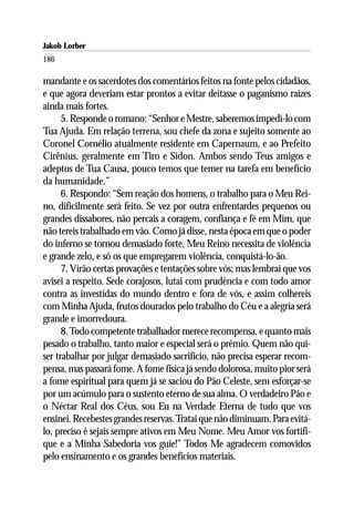 Jakob Lorber
186

mandante e os sacerdotes dos comentários feitos na fonte pelos cidadãos,
e que agora deveriam estar prontos a evitar deitasse o paganismo raízes
ainda mais fortes.
      5. Responde o romano: “Senhor e Mestre, saberemos impedi-lo com
Tua Ajuda. Em relação terrena, sou chefe da zona e sujeito somente ao
Coronel Cornélio atualmente residente em Capernaum, e ao Prefeito
Cirênius, geralmente em Tiro e Sidon. Ambos sendo Teus amigos e
adeptos de Tua Causa, pouco temos que temer na tarefa em benefício
da humanidade.”
      6. Respondo: “Sem reação dos homens, o trabalho para o Meu Rei-
no, dificilmente será feito. Se vez por outra enfrentardes pequenos ou
grandes dissabores, não percais a coragem, confiança e fé em Mim, que
não tereis trabalhado em vão. Como já disse, nesta época em que o poder
do inferno se tornou demasiado forte, Meu Reino necessita de violência
e grande zelo, e só os que empregarem violência, conquistá-lo-ão.
      7. Virão certas provações e tentações sobre vós; mas lembrai que vos
avisei a respeito. Sede corajosos, lutai com prudência e com todo amor
contra as investidas do mundo dentro e fora de vós, e assim colhereis
com Minha Ajuda, frutos dourados pelo trabalho do Céu e a alegria será
grande e imorredoura.
      8. Todo competente trabalhador merece recompensa, e quanto mais
pesado o trabalho, tanto maior e especial será o prêmio. Quem não qui-
ser trabalhar por julgar demasiado sacrifício, não precisa esperar recom-
pensa, mas passará fome. A fome física já sendo dolorosa, muito pior será
a fome espiritual para quem já se saciou do Pão Celeste, sem esforçar-se
por um acúmulo para o sustento eterno de sua alma. O verdadeiro Pão e
o Néctar Real dos Céus, sou Eu na Verdade Eterna de tudo que vos
ensinei. Recebestes grandes reservas. Tratai que não diminuam. Para evitá-
lo, preciso é sejais sempre ativos em Meu Nome. Meu Amor vos fortifi-
que e a Minha Sabedoria vos guie!” Todos Me agradecem comovidos
pelo ensinamento e os grandes benefícios materiais.
 