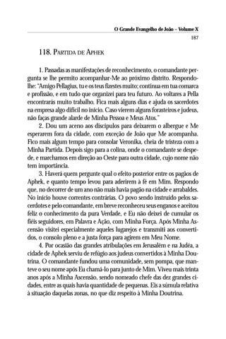 O Grande Evangelho de João – Volume X
                                                                       187

    118. PARTIDA DE APHEK

      1. Passadas as manifestações de reconhecimento, o comandante per-
gunta se lhe permito acompanhar-Me ao próximo distrito. Respondo-
lhe: “Amigo Pellagius, tu e os teus fizestes muito; continua em tua comarca
e profissão, e em tudo que organizei para teu futuro. Ao voltares a Pella
encontrarás muito trabalho. Fica mais alguns dias e ajuda os sacerdotes
na empresa algo difícil no início. Caso vierem alguns forasteiros e judeus,
não faças grande alarde de Minha Pessoa e Meus Atos.”
      2. Dou um aceno aos discípulos para deixarem o albergue e Me
esperarem fora da cidade, com exceção de João que Me acompanha.
Fico mais algum tempo para consolar Veronika, cheia de tristeza com a
Minha Partida. Depois sigo para a colina, onde o comandante se despe-
de, e marchamos em direção ao Oeste para outra cidade, cujo nome não
tem importância.
      3. Haverá quem pergunte qual o efeito posterior entre os pagãos de
Aphek, e quanto tempo levou para aderirem à fé em Mim. Respondo
que, no decorrer de um ano não mais havia pagão na cidade e arrabaldes.
No início houve correntes contrárias. O povo sendo instruído pelos sa-
cerdotes e pelo comandante, em breve reconheceu seus enganos e aceitou
feliz o conhecimento da pura Verdade, e Eu não deixei de cumular os
fiéis seguidores, em Palavra e Ação, com Minha Força. Após Minha As-
censão visitei especialmente aqueles lugarejos e transmiti aos converti-
dos, o consolo pleno e a justa força para agirem em Meu Nome.
      4. Por ocasião das grandes atribulações em Jerusalém e na Judéa, a
cidade de Aphek serviu de refúgio aos judeus convertidos à Minha Dou-
trina. O comandante fundou uma comunidade, sem pompa, que man-
teve o seu nome após Eu chamá-lo para junto de Mim. Viveu mais trinta
anos após a Minha Ascensão, sendo nomeado chefe das dez grandes ci-
dades, entre as quais havia quantidade de pequenas. Eis a súmula relativa
à situação daquelas zonas, no que diz respeito à Minha Doutrina.
 