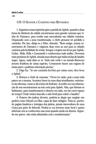 Jakob Lorber
188

      119. O SENHOR A CAMINHO PARA BETHSAÍDA

     1. Seguimos nossa trajetória após a partida de Aphek, quando a duas
horas de distância da cidade encontramos uma grande caravana que vi-
nha de Damasco, para vender suas mercadorias nas cidades costeiras.
Deparando com a zona transformada, o chefe presume ter perdido o
caminho. Por isto, dirige-se a Mim, dizendo: “Bom amigo, somos co-
merciantes de Damasco e viajamos duas vezes ao ano para as cidades
costeiras pela facilidade de venda. Sempre o trajeto nos levou por Aphek,
Golan, Abila, Pella e Genezareth e conhecemos todo atalho. Devemos
estar próximos de Aphek, situada num deserto que tinha rochas de basalto
negro. Agora, nada disto se vê. Tudo está verde e na estrada florescem
árvores frutíferas de várias espécies. Certamente houve um engano de
nossa parte e pedimos orientação precisa.”
     2. Digo Eu: “Se este caminho foi feito por várias vezes, deve levar
a Aphek.”
     3. Retruca o chefe da caravana: “Deves ter razão, pois a zona toda
parece ser a mesma. Acontece haver às vezes duas semelhantes, entretan-
to são diversas, como se dá à beira do Eufrates. Acredito em tua informa-
ção de nos encontrarmos na rota certa para Aphek. Mas, que fizeram os
habitantes, para transformarem o deserto em oásis, em tão curto espaço
de tempo? Onde teriam buscado o solo fértil para cobrir o basalto?
     4. Fossem eles judeus devotos, poderia-se alegar que surgisse um
profeta como Moysés ou Elias, capaz de fazer milagres. Trata-se, porém,
de pagãos fanáticos e inimigos dos judeus, jamais merecedores de uma
Graça por parte de Jehovah. Perdoa se vos retemos nesse local e queira
informar-nos se conhecestes essa zona quando ainda era deserta. Segun-
do me parece, não estais admirados com a transformação.”
 