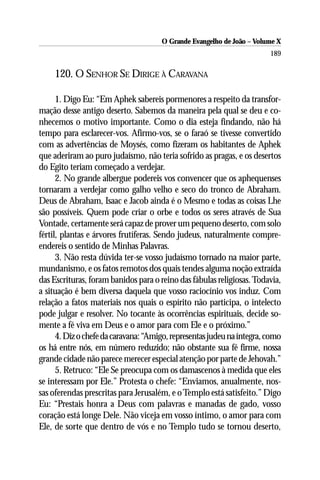 O Grande Evangelho de João – Volume X
                                                                        189

     120. O SENHOR SE DIRIGE À CARAVANA

      1. Digo Eu: “Em Aphek sabereis pormenores a respeito da transfor-
mação desse antigo deserto. Sabemos da maneira pela qual se deu e co-
nhecemos o motivo importante. Como o dia esteja findando, não há
tempo para esclarecer-vos. Afirmo-vos, se o faraó se tivesse convertido
com as advertências de Moysés, como fizeram os habitantes de Aphek
que aderiram ao puro judaísmo, não teria sofrido as pragas, e os desertos
do Egito teriam começado a verdejar.
      2. No grande albergue podereis vos convencer que os aphequenses
tornaram a verdejar como galho velho e seco do tronco de Abraham.
Deus de Abraham, Isaac e Jacob ainda é o Mesmo e todas as coisas Lhe
são possíveis. Quem pode criar o orbe e todos os seres através de Sua
Vontade, certamente será capaz de prover um pequeno deserto, com solo
fértil, plantas e árvores frutíferas. Sendo judeus, naturalmente compre-
endereis o sentido de Minhas Palavras.
      3. Não resta dúvida ter-se vosso judaísmo tornado na maior parte,
mundanismo, e os fatos remotos dos quais tendes alguma noção extraída
das Escrituras, foram banidos para o reino das fábulas religiosas. Todavia,
a situação é bem diversa daquela que vosso raciocínio vos induz. Com
relação a fatos materiais nos quais o espírito não participa, o intelecto
pode julgar e resolver. No tocante às ocorrências espirituais, decide so-
mente a fé viva em Deus e o amor para com Ele e o próximo.”
      4. Diz o chefe da caravana: “Amigo, representas judeu na íntegra, como
os há entre nós, em número reduzido; não obstante sua fé firme, nossa
grande cidade não parece merecer especial atenção por parte de Jehovah.”
      5. Retruco: “Ele Se preocupa com os damascenos à medida que eles
se interessam por Ele.” Protesta o chefe: “Enviamos, anualmente, nos-
sas oferendas prescritas para Jerusalém, e o Templo está satisfeito.” Digo
Eu: “Prestais honra a Deus com palavras e manadas de gado, vosso
coração está longe Dele. Não viceja em vosso íntimo, o amor para com
Ele, de sorte que dentro de vós e no Templo tudo se tornou deserto,
 