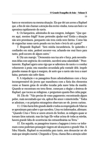 O Grande Evangelho de João – Volume X
                                                                       19

barco se encontrava na mesma situação. Eis que dei um aceno a Raphael
que, a fim de não chamar a atenção dos recém-vindos, toma um bote e se
aproxima rapidamente do navio.
     6. Os barqueiros, admirados de sua coragem, indagam: “Que que-
res aqui, menino frágil? Acaso pretendes ajudar-nos? Então a situação
não será promissora, porquanto não tens corda nem fateixa. Como hás
de enganchar nosso navio pesado em teu bote e levá-lo até a praia?”
     7. Responde Raphael: “Será minha incumbência. Se quiserdes e
confiardes em mim, poderei socorrer-vos; achando-me mui fraco para
tanto, pedi socorro de algum outro.”
     8. Diz um marujo: “Demonstra-nos tua arte e força, pois necessita-
mos delas com urgência; do contrário, sucederá uma calamidade.” Pron-
tamente, Raphael agarra uma viga que se salientava do navio e o conduz
velozmente à praia; esta manobra secundada pela vontade dele, impele
grandes massas de água à margem, de sorte que o navio não toca a maré
baixa, portanto não sofre dano.
     9. A tripulação e os passageiros ficam admiradíssimos com a força
incompreensível do jovem que manobrava com a fúria dos elementos
como se fossem gotas de orvalho tocadas pela suave brisa da manhã.
Quando se encontram em terra firme, começam a elogiar a destreza de
Raphael, que tocava ao milagroso, e perguntam quanto lhes cabia pagar.
     10. Diz ele: “Não preciso de vosso pagamento; encontrando algum
pobre, mais necessitado que vós, aplicai-lhe amor e misericórdia.” Todos
se admiram, e os próprios estrangeiros observam ser ele, jovem curioso.
     11. O fato havia feito grande alarde e todos os empregados de Marcus
se aproximam para saber o que sucedera. Uma vez informados, afirmam:
“Quando Céus e Terra se unem através do Senhor, os milagres quase se
tornam fatos naturais; mas tão logo Ele voltar acima de todas as estrelas,
haverá grande falta de ocorrências tão extraordinárias na Terra.”
     12. Em seguida, os passageiros trazem a bagagem à terra e se infor-
mam como poderiam prosseguir viagem até alcançarem o grande Mar. A
Meu Mando, Raphael os encaminha para tanto, sem denunciar ser ele
mais que simples mortal. Chegando a Tyrus, chama-lhes a atenção sobre
 