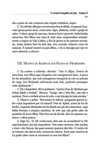 O Grande Evangelho de João – Volume X
                                                                         191

dos a ponto de não conterem uma vírgula verdadeira, sequer.
     2. No referido albergue encontramos boa acolhida, conquanto hou-
vesse apenas peixes secos, certas raízes, figos, abóboras, avelãs e queijo de
cabra. O dono, grego de nascença, homem bom e paciente, tinha família
numerosa. Três filhos com mais de vinte anos, empreendiam semanal-
mente a viagem ao Mar Galileu, a fim de prover-se do sustento necessá-
rio. Assim tinham feito há dois dias, sem contudo voltarem como de
costume. É natural estarem os pais aflitos, e ele se desculpa por não ter
outro alimento a oferecer.



     122. MOTIVO DA AUSÊNCIA DOS FILHOS DO HOSPEDEIRO

     1. Eu acalmo o anfitrião, dizendo: “Não te aflijas. Dentro de
uma hora, teus filhos aqui chegarão com carregamento farto. A pesca
foi tão abundante, que mal conseguiram transportá-la com os animais
de carga. Em Bethsaída solicitaram mais dois, podendo prosseguir
mais rapidamente.”
     2. Diz o hospedeiro, fiel ao judaísmo: “Queira Deus de Abraham que
tenhas falado a verdade.” Retruco: “Amigo, não o teria dito, caso não o
soubesse. Prezo a verdade acima de tudo, e sou inimigo de toda mentira.”
     3. Observa o judeu: “Porventura és vidente, porquanto pareces sa-
ber coisas impossíveis por via natural? Vens de Aphek, acima da foz do
Jordão, enquanto Bethsaída está localizada aos pés das montanhas, cujas
faldas formam a margem marítima, de sorte que não podes saber do
paradeiro de meus filhos. Para tirar-me da dúvida, dize-me quantos car-
neiros e cabras possuo.”
     4. Digo Eu: “Se Me conhecesses, diria não ser aconselhável tu Me
experimentares; por isto responderei. Tens trinta carneiros, dois machos
e vinte e oito fêmeas, das quais somente quatorze dão leite. O motivo de
as restantes não darem leite, certamente saberás. Estás mais convicto de
Eu poder saber como se encontram os teus três filhos?”
 