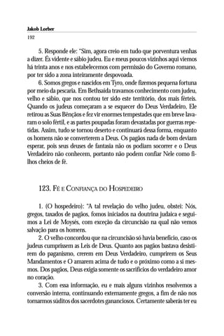 Jakob Lorber
192

     5. Responde ele: “Sim, agora creio em tudo que porventura venhas
a dizer. És vidente e sábio judeu. Eu e meus poucos vizinhos aqui viemos
há trinta anos e nos estabelecemos com permissão do Governo romano,
por ter sido a zona inteiramente despovoada.
     6. Somos gregos e nascidos em Tyro, onde fizemos pequena fortuna
por meio da pescaria. Em Bethsaída travamos conhecimento com judeu,
velho e sábio, que nos contou ter sido este território, dos mais férteis.
Quando os judeus começaram a se esquecer do Deus Verdadeiro, Ele
retirou as Suas Bênçãos e fez vir enormes tempestades que em breve lava-
ram o solo fértil, e as partes poupadas foram devastadas por guerras repe-
tidas. Assim, tudo se tornou deserto e continuará dessa forma, enquanto
os homens não se converterem a Deus. Os pagãos nada de bom deviam
esperar, pois seus deuses de fantasia não os podiam socorrer e o Deus
Verdadeiro não conhecem, portanto não podem confiar Nele como fi-
lhos cheios de fé.



      123. FÉ E CONFIANÇA DO HOSPEDEIRO

     1. (O hospedeiro): “A tal revelação do velho judeu, obstei: Nós,
gregos, taxados de pagãos, fomos iniciados na doutrina judaica e segui-
mos a Lei de Moysés, com exceção da circuncisão na qual não vemos
salvação para os homens.
     2. O velho concordou que na circuncisão só havia benefício, caso os
judeus cumprissem as Leis de Deus. Quanto aos pagãos bastava desisti-
rem do paganismo, crerem em Deus Verdadeiro, cumprirem os Seus
Mandamentos e O amarem acima de tudo e o próximo como a si mes-
mos. Dos pagãos, Deus exigia somente os sacrifícios do verdadeiro amor
no coração.
     3. Com essa informação, eu e mais alguns vizinhos resolvemos a
conversão interna, continuando externamente gregos, a fim de não nos
tornarmos súditos dos sacerdotes gananciosos. Certamente saberás ter eu
 