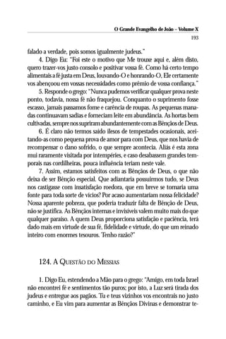 O Grande Evangelho de João – Volume X
                                                                      193

falado a verdade, pois somos igualmente judeus.”
     4. Digo Eu: “Foi este o motivo que Me trouxe aqui e, além disto,
quero trazer-vos justo consolo e positivar vossa fé. Como há certo tempo
alimentais a fé justa em Deus, louvando-O e honrando-O, Ele certamente
vos abençoou em vossas necessidades como prêmio de vossa confiança.”
     5. Responde o grego: “Nunca pudemos verificar qualquer prova neste
ponto, todavia, nossa fé não fraquejou. Conquanto o suprimento fosse
escasso, jamais passamos fome e carência de roupas. As pequenas mana-
das continuavam sadias e forneciam leite em abundância. As hortas bem
cultivadas, sempre nos supriram abundantemente com as Bênçãos de Deus.
     6. É claro não termos saído ilesos de tempestades ocasionais, acei-
tando-as como pequena prova de amor para com Deus, que nos havia de
recompensar o dano sofrido, o que sempre acontecia. Aliás é esta zona
mui raramente visitada por intempéries, e caso desabassem grandes tem-
porais nas cordilheiras, pouca influência teriam neste vale.
     7. Assim, estamos satisfeitos com as Bênçãos de Deus, o que não
deixa de ser Bênção especial. Que adiantaria possuirmos tudo, se Deus
nos castigasse com insatisfação roedora, que em breve se tornaria uma
fonte para toda sorte de vícios? Por acaso aumentariam nossa felicidade?
Nossa aparente pobreza, que poderia traduzir falta de Bênção de Deus,
não se justifica. As Bênçãos internas e invisíveis valem muito mais do que
qualquer paraíso. A quem Deus proporciona satisfação e paciência, terá
dado mais em virtude de sua fé, fidelidade e virtude, do que um reinado
inteiro com enormes tesouros. Tenho razão?”



    124. A QUESTÃO DO MESSIAS

    1. Digo Eu, estendendo a Mão para o grego: “Amigo, em toda Israel
não encontrei fé e sentimentos tão puros; por isto, a Luz será tirada dos
judeus e entregue aos pagãos. Tu e teus vizinhos vos encontrais no justo
caminho, e Eu vim para aumentar as Bênçãos Divinas e demonstrar te-
 