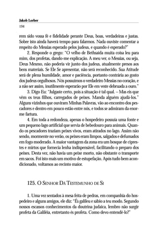 Jakob Lorber
194

rem sido vossa fé e fidelidade perante Deus, boas, verdadeiras e justas.
Sobre isto ainda haverá tempo para falarmos. Nada ouviste comentar a
respeito do Messias esperado pelos judeus, e quando é esperado?”
     2. Responde o grego: “O velho de Bethsaída muita coisa leu para
mim, dos profetas, dando-me explicação. A meu ver, o Messias, ou seja,
Deus Mesmo, não poderia vir junto dos judeus, atualmente presos aos
bens materiais. Se Ele Se apresentar, não será reconhecido. Sua Atitude
será de plena humildade, amor e paciência, portanto contrária ao gosto
dos judeus orgulhosos. Nós possuímos o verdadeiro Messias no coração, e
a não ser assim, inutilmente esperarão por Ele em veste debruada a ouro.”
     3. Digo Eu: “Julgaste certo, pois a situação é tal qual. – Mas eis que
vêm os teus filhos, carregados de peixes. Manda alguém ajudá-los.”
Alguns vizinhos que ouviram Minhas Palavras, vão ao encontro dos pes-
cadores e dentro em pouco estão entre nós, e todos se admiram da enor-
me fartura.
     4. Em toda a redondeza, apenas o hospedeiro possuía uma fonte e
um pequeno lago artificial que servia de bebedouro para animais. Quan-
do os pescadores traziam peixes vivos, eram atirados no lago. Assim não
sendo, mormente no verão, os peixes eram limpos, salgados e defumados
em fogo moderado. A maior vantagem da zona era um bosque de cipres-
tes e mirtos que fornecia lenha indispensável, facilitando o preparo dos
peixes. Desta vez, não havia um peixe morto, não obstante o transporte
em sacos. Foi isto mais um motivo de estupefação. Após tudo bem acon-
dicionado, voltamos ao recinto maior.



      125. O SENHOR DÁ TESTEMUNHO DE SI

     1. Uma vez sentados à mesa feita de pedras, em companhia do hos-
pedeiro e alguns amigos, ele diz: “És galileu e sábio a teu modo. Segundo
nossos escassos conhecimentos da doutrina judaica, lembro não surgir
profeta da Galiléia, entretanto és profeta. Como devo entendê-lo?”
 