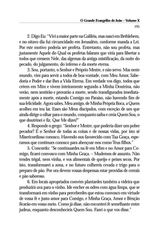 O Grande Evangelho de João – Volume X
                                                                      195

      2. Digo Eu: “Vivi a maior parte na Galiléia, mas nasci em Bethlehem,
e no oitavo dia fui circuncidado em Jerusalém, conforme manda a Lei.
Por este motivo poderia ser profeta. Entretanto, não sou profeta, mas
justamente Aquele do Qual os profetas falaram que viria para libertar a
todos que cressem Nele, das algemas da antiga mistificação, da noite do
pecado, do julgamento, do inferno e da morte eterna.
      3. Sou, portanto, o Senhor e Próprio Mestre, e não servo. Mas neste
mundo, vim para servir a todos de boa vontade, com Meu Amor, Sabe-
doria e Poder e dar-lhes a Vida Eterna. Em verdade vos digo, todos que
crêem em Mim e vivem inteiramente segundo a Minha Doutrina, não
verão, nem sentirão e provarão a morte, sendo transfigurados imediata-
mente após a morte, estando Comigo no Paraíso, não havendo fim de
sua felicidade. Agora sabes, Meu amigo, de Minha Própria Boca, a Quem
acolhes em teu lar. Esses são Meus discípulos, com exceção de um que
ainda dirige o olhar para o mundo, conquanto saiba e creia Quem Sou, o
que doutrinei e fiz. Que Me dizes?”
      4. Responde o grego: “Senhor e Mestre, que poderia dizer um pobre
pecador? É o Senhor de todas as coisas e de nossas vidas, por isto sê
Misericordioso conosco. Havendo nos favorecido com Tua Graça, espe-
ramos que continues conosco para abençoar-nos como Teus filhos.”
      5. Concordo: “Se continuardes na fé em Mim e no Amor para Co-
migo, ficarei convosco com Minha Graça. – Mudemos de assunto. Não
tendes trigal, nem vinha, e vos alimentais de queijo e peixes secos. Por
isto, transformarei a zona, e no futuro colhereis cevada e trigo para o
preparo de pão. Por ora devem vossas despensas estar providas de cereais
e pão saboroso.
      6. Em locais apropriados convém plantardes também a videira que
produzirá uva para o vinho. Ide encher os odres com água limpa, que se
transformará em vinho para perceberdes que estou convosco em virtude
de vossa fé e justo amor para Comigo, e Minha Graça, Amor e Bênção
ficarão em vosso meio. Como já disse, não encontrei fé semelhante entre
judeus, enquanto desconhecíeis Quem Sou. Fazei o que vos disse.”
 
