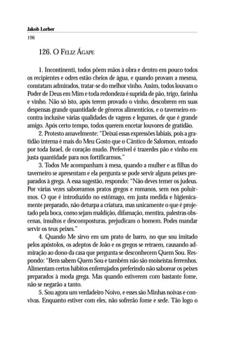Jakob Lorber
196

      126. O FELIZ ÁGAPE

     1. Incontinenti, todos põem mãos à obra e dentro em pouco todos
os recipientes e odres estão cheios de água, e quando provam a mesma,
constatam admirados, tratar-se do melhor vinho. Assim, todos louvam o
Poder de Deus em Mim e toda redondeza é suprida de pão, trigo, farinha
e vinho. Não só isto, após terem provado o vinho, descobrem em suas
despensas grande quantidade de gêneros alimentícios, e o taverneiro en-
contra inclusive várias qualidades de vagens e legumes, de que é grande
amigo. Após certo tempo, todos querem encetar louvores de gratidão.
     2. Protesto amavelmente: “Deixai essas expressões labiais, pois a gra-
tidão interna é mais do Meu Gosto que o Cântico de Salomon, entoado
por toda Israel, de coração mudo. Preferível é trazerdes pão e vinho em
justa quantidade para nos fortificarmos.”
     3. Todos Me acompanham à mesa, quando a mulher e as filhas do
taverneiro se apresentam e ela pergunta se pode servir alguns peixes pre-
parados à grega. A essa sugestão, respondo: “Não deves temer os judeus.
Por várias vezes saboreamos pratos gregos e romanos, sem nos poluir-
mos. O que é introduzido no estômago, em justa medida e higienica-
mente preparado, não deturpa a criatura, mas unicamente o que é proje-
tado pela boca, como sejam maldição, difamação, mentira, palestras obs-
cenas, insultos e descomposturas, prejudicam o homem. Podes mandar
servir os teus peixes.”
     4. Quando Me sirvo em um prato de barro, no que sou imitado
pelos apóstolos, os adeptos de João e os gregos se retraem, causando ad-
miração ao dono da casa que pergunta se desconhecem Quem Sou. Res-
pondo: “Bem sabem Quem Sou e também não são moiseístas ferrenhos.
Alimentam certos hábitos enferrujados preferindo não saborear os peixes
preparados à moda grega. Mas quando estiverem com bastante fome,
não se negarão a tanto.
     5. Sou agora um verdadeiro Noivo, e esses são Minhas noivas e con-
vivas. Enquanto estiver com eles, não sofrerão fome e sede. Tão logo o
 