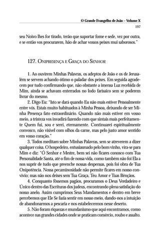 O Grande Evangelho de João – Volume X
                                                                      197

seu Noivo lhes for tirado, terão que suportar fome e sede, vez por outra,
e se então vos procurarem, hão de achar vossos peixes mui saborosos.”



    127. ONIPRESENÇA E GRAÇA DO SENHOR

     1. Ao ouvirem Minhas Palavras, os adeptos de João e os de Jerusa-
lém se servem achando ótimo o paladar dos peixes. Em seguida agrade-
cem por tudo confirmando que, não obstante a imensa Luz recebida de
Mim, ainda se achavam enterrados no lodo farisaico sem se poderem
livrar do mesmo.
     2. Digo Eu: “Isto se dará quando Eu não mais estiver Pessoalmente
entre vós. Estais muito habituados à Minha Pessoa, deixando de ser Mi-
nha Presença fato extraordinário. Quando não mais estiver em vosso
meio, a tristeza vos invadirá fazendo com que sintais mais perfeitamen-
te Quem fui, sou e serei, eternamente. Continuarei espiritualmente
convosco, não visível com olhos da carne, mas pelo justo amor sentido
em vosso coração.”
     3. Todos meditam sobre Minhas Palavras, sem se atreverem a dizer
qualquer coisa. O hospedeiro, entusiasmado pelo bom vinho, vira-se para
Mim e diz: “Ó Senhor e Mestre, bem sei não ficares conosco com Tua
Personalidade Santa, até o fim de nossa vida, como também não foi Ela a
nos suprir de tudo que preenche nossas despensas, pois foi obra de Tua
Onipotência. Nossa pecaminosidade não permite ficares em nosso con-
vívio; mas não nos deixes sem Tua Graça, Teu Amor e Tuas Bênçãos.
     4. Conquanto fôssemos pagãos, procuramos o Deus Verdadeiro e
Único dentro das Escrituras dos judeus, encontrando plena satisfação do
nosso anelo. Assim cumprimos Seus Mandamentos e dentro em breve
percebemos que Ele Se fazia sentir em nosso meio, dando-nos a intuição
de abandonarmos a pescaria e nos estabelecermos nesse deserto.
     5. Não foram riquezas e mundanismo que aqui encontramos, como
acontece nas grandes cidades onde se praticam comércio, roubo e assalto.
 